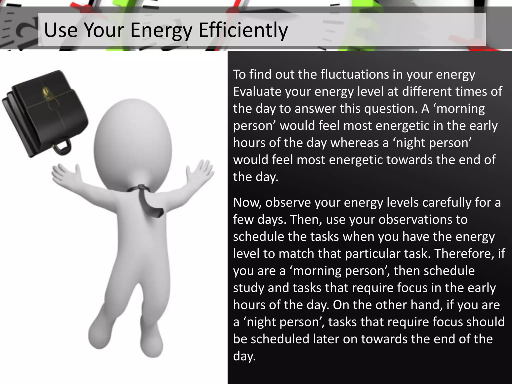 To find out the fluctuations in your energy
Evaluate your energy level at different times of
the day to answer this question. A ‘morning
person’ would feel most energetic in the early
hours of the day whereas a ‘night person’
would feel most energetic towards the end of
the day.
Now, observe your energy levels carefully for a
few days. Then, use your observations to
schedule the tasks when you have the energy
level to match that particular task. Therefore, if
you are a ‘morning person’, then schedule
study and tasks that require focus in the early
hours of the day. On the other hand, if you are
a ‘night person’, tasks that require focus should
be scheduled later on towards the end of the
day.
Use Your Energy Efficiently
 
