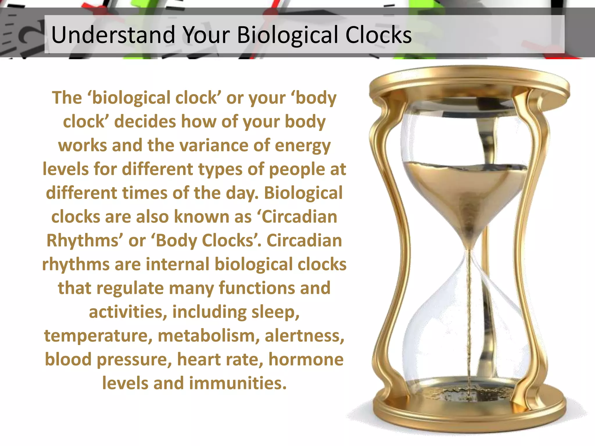 The ‘biological clock’ or your ‘body
clock’ decides how of your body
works and the variance of energy
levels for different types of people at
different times of the day. Biological
clocks are also known as ‘Circadian
Rhythms’ or ‘Body Clocks’. Circadian
rhythms are internal biological clocks
that regulate many functions and
activities, including sleep,
temperature, metabolism, alertness,
blood pressure, heart rate, hormone
levels and immunities.
Understand Your Biological Clocks
 