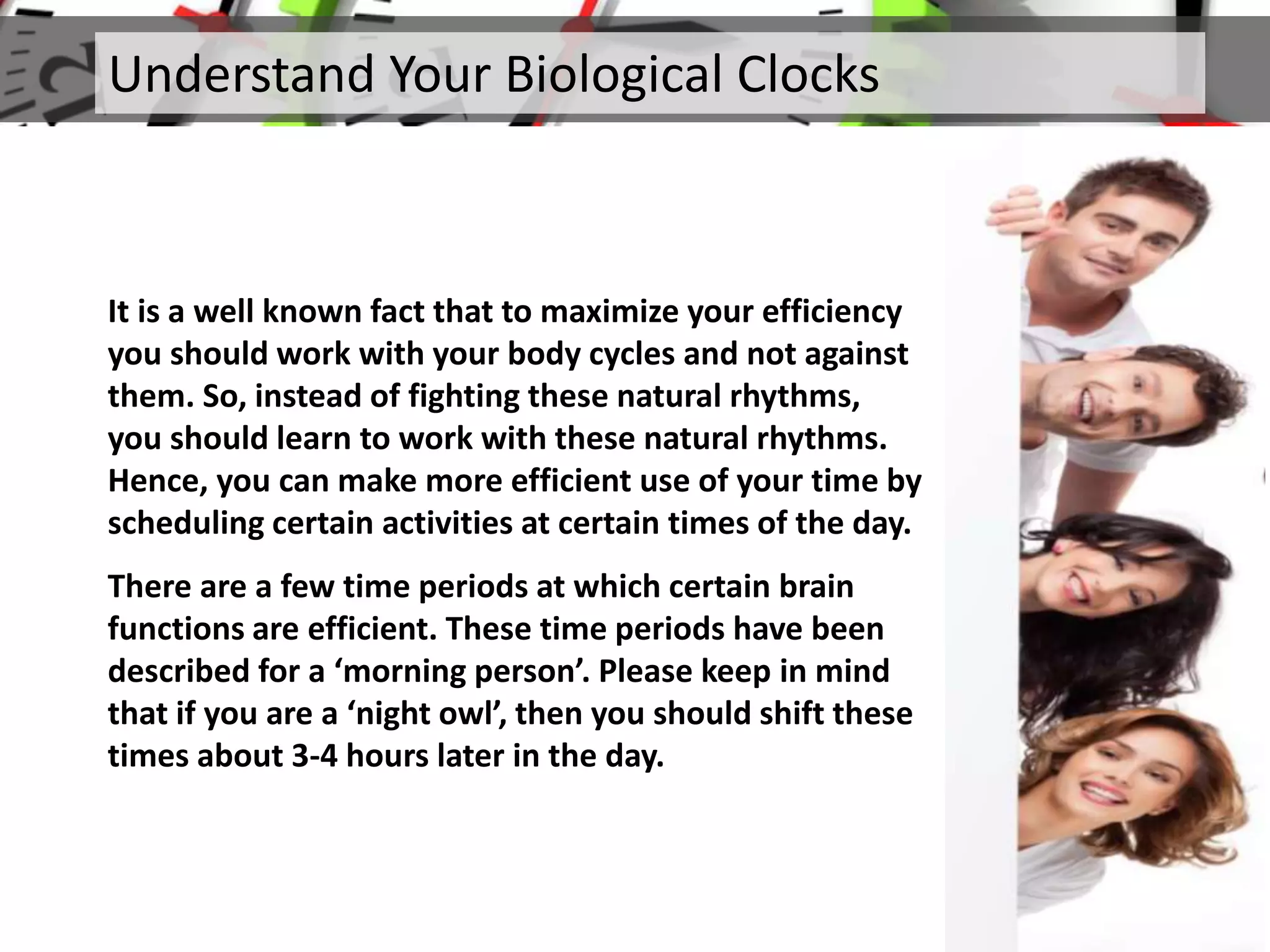 It is a well known fact that to maximize your efficiency
you should work with your body cycles and not against
them. So, instead of fighting these natural rhythms,
you should learn to work with these natural rhythms.
Hence, you can make more efficient use of your time by
scheduling certain activities at certain times of the day.
There are a few time periods at which certain brain
functions are efficient. These time periods have been
described for a ‘morning person’. Please keep in mind
that if you are a ‘night owl’, then you should shift these
times about 3-4 hours later in the day.
Understand Your Biological Clocks
 