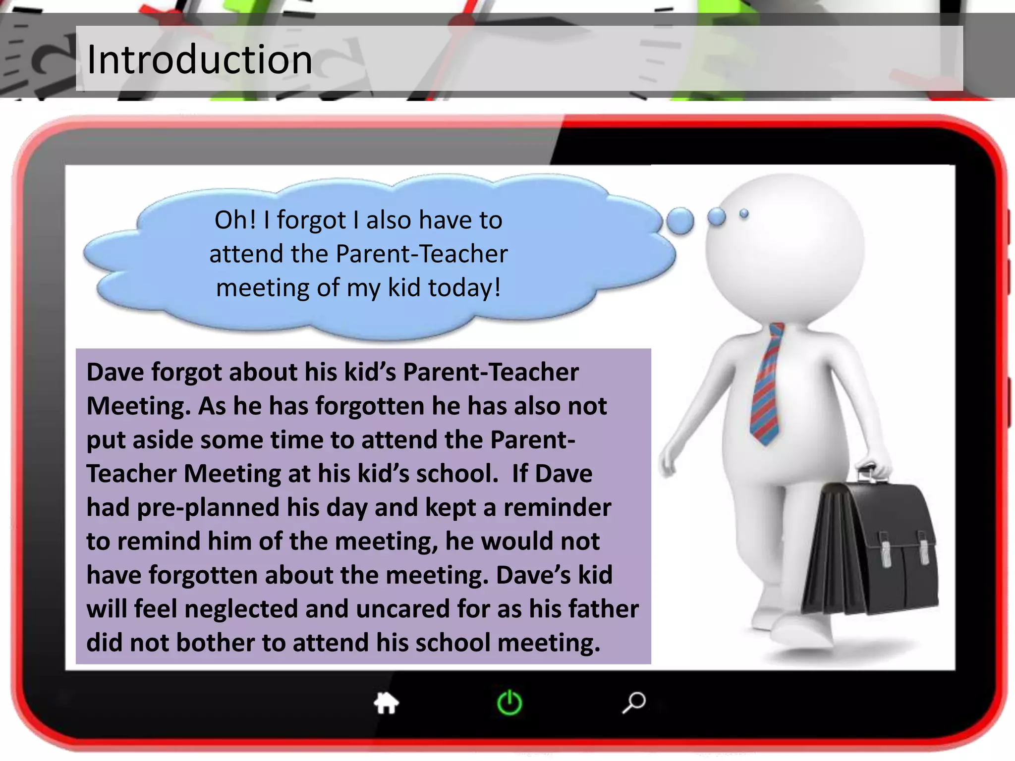Introduction
Dave forgot about his kid’s Parent-Teacher
Meeting. As he has forgotten he has also not
put aside some time to attend the Parent-
Teacher Meeting at his kid’s school. If Dave
had pre-planned his day and kept a reminder
to remind him of the meeting, he would not
have forgotten about the meeting. Dave’s kid
will feel neglected and uncared for as his father
did not bother to attend his school meeting.
Oh! I forgot I also have to
attend the Parent-Teacher
meeting of my kid today!
 