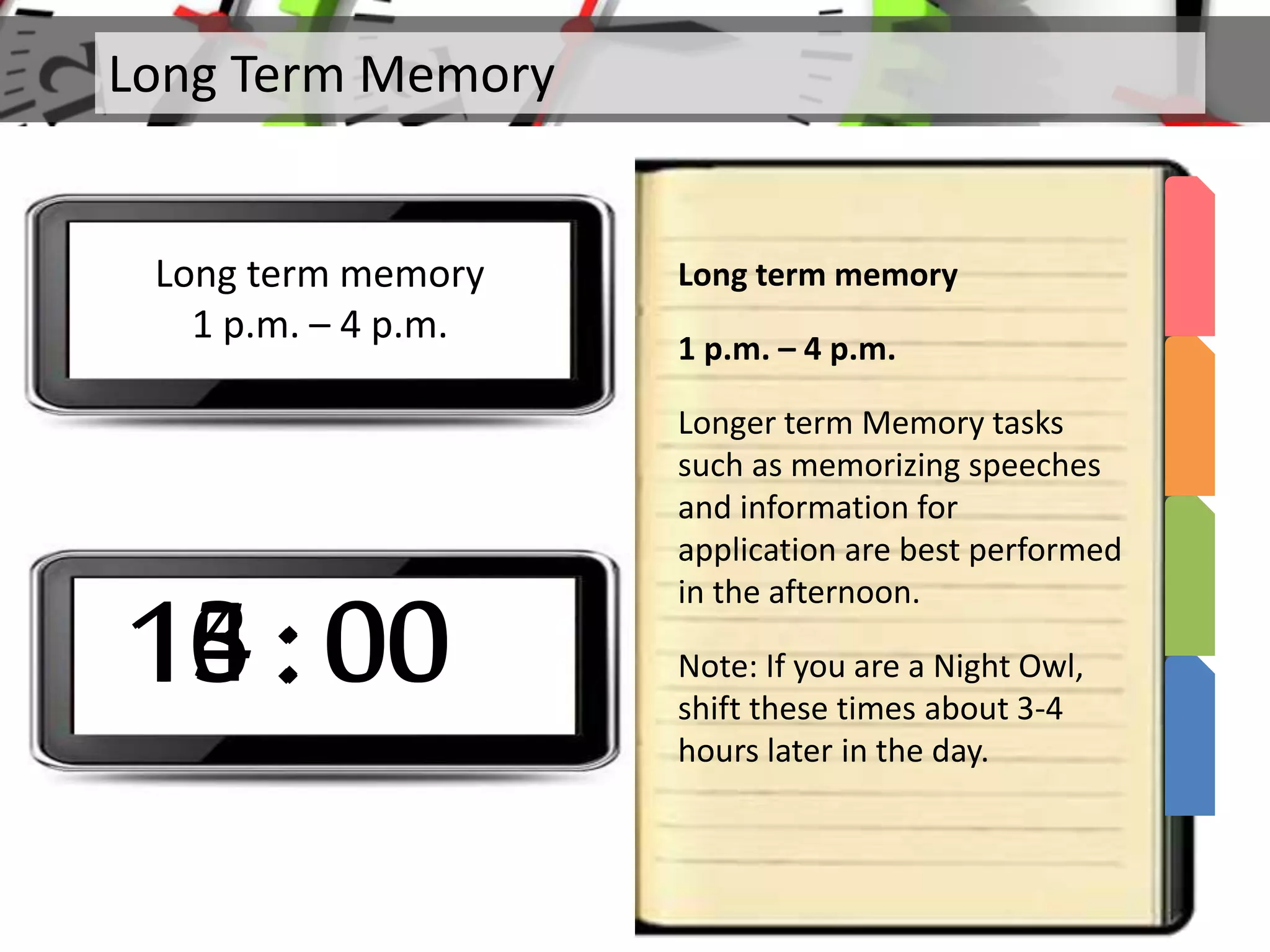 Long Term Memory
Long term memory
1 p.m. – 4 p.m.
Long term memory
1 p.m. – 4 p.m.
Longer term Memory tasks
such as memorizing speeches
and information for
application are best performed
in the afternoon.
Note: If you are a Night Owl,
shift these times about 3-4
hours later in the day.
13 : 0014 : 0015 : 0016 : 00
 