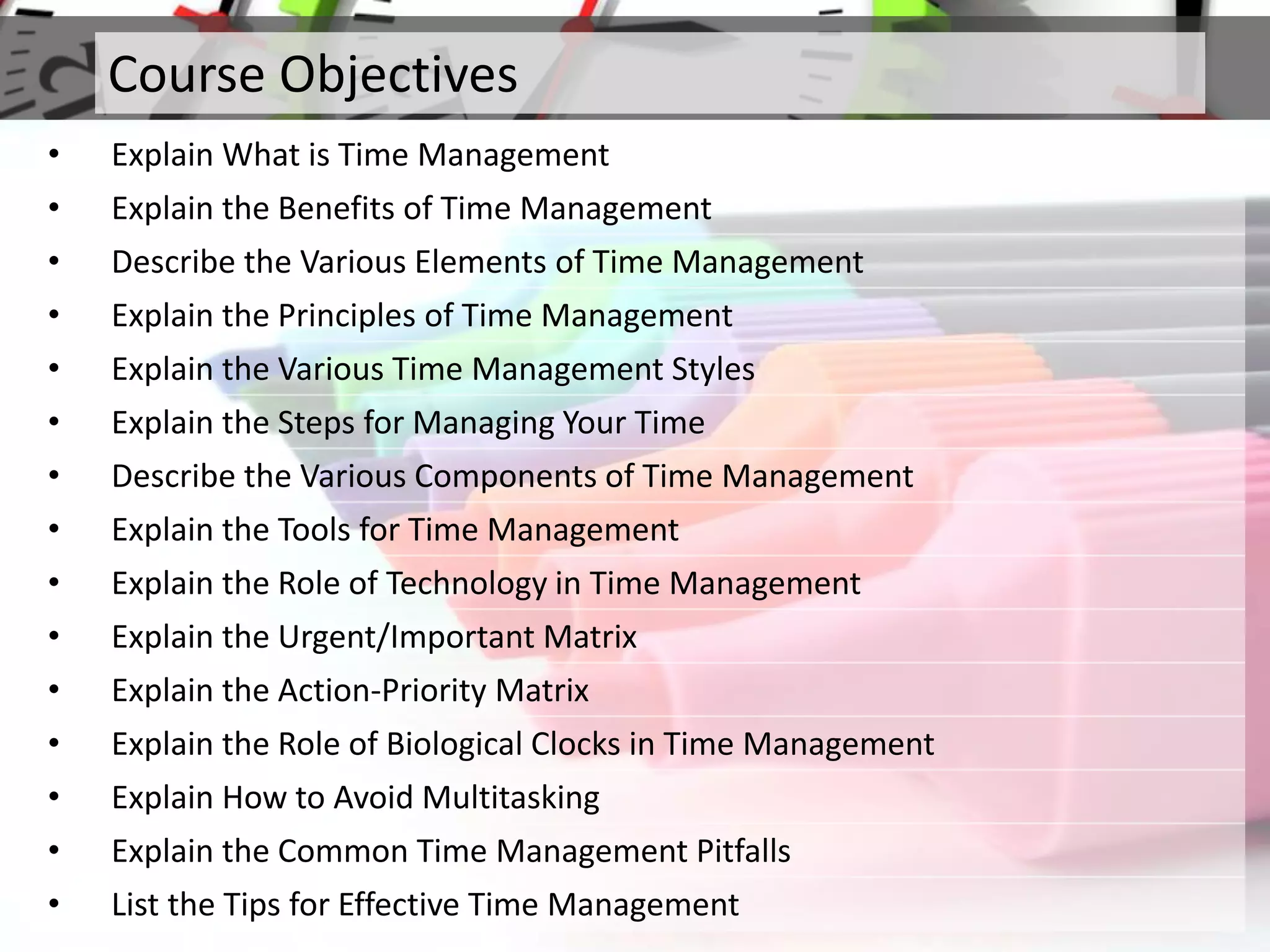 Course Objectives
• Explain What is Time Management
• Explain the Benefits of Time Management
• Describe the Various Elements of Time Management
• Explain the Principles of Time Management
• Explain the Various Time Management Styles
• Explain the Steps for Managing Your Time
• Describe the Various Components of Time Management
• Explain the Tools for Time Management
• Explain the Role of Technology in Time Management
• Explain the Urgent/Important Matrix
• Explain the Action-Priority Matrix
• Explain the Role of Biological Clocks in Time Management
• Explain How to Avoid Multitasking
• Explain the Common Time Management Pitfalls
• List the Tips for Effective Time Management
 