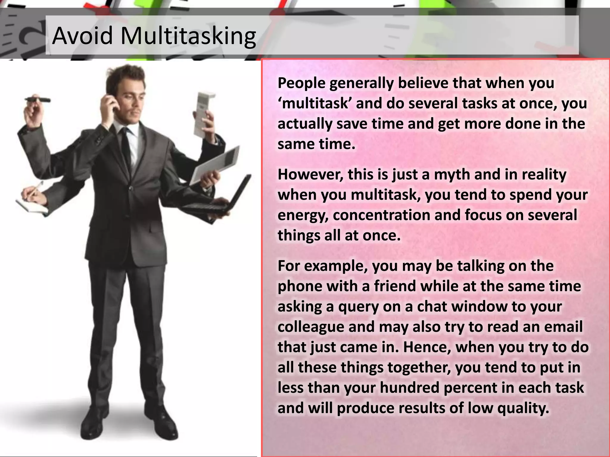Avoid Multitasking
People generally believe that when you
‘multitask’ and do several tasks at once, you
actually save time and get more done in the
same time.
However, this is just a myth and in reality
when you multitask, you tend to spend your
energy, concentration and focus on several
things all at once.
For example, you may be talking on the
phone with a friend while at the same time
asking a query on a chat window to your
colleague and may also try to read an email
that just came in. Hence, when you try to do
all these things together, you tend to put in
less than your hundred percent in each task
and will produce results of low quality.
 