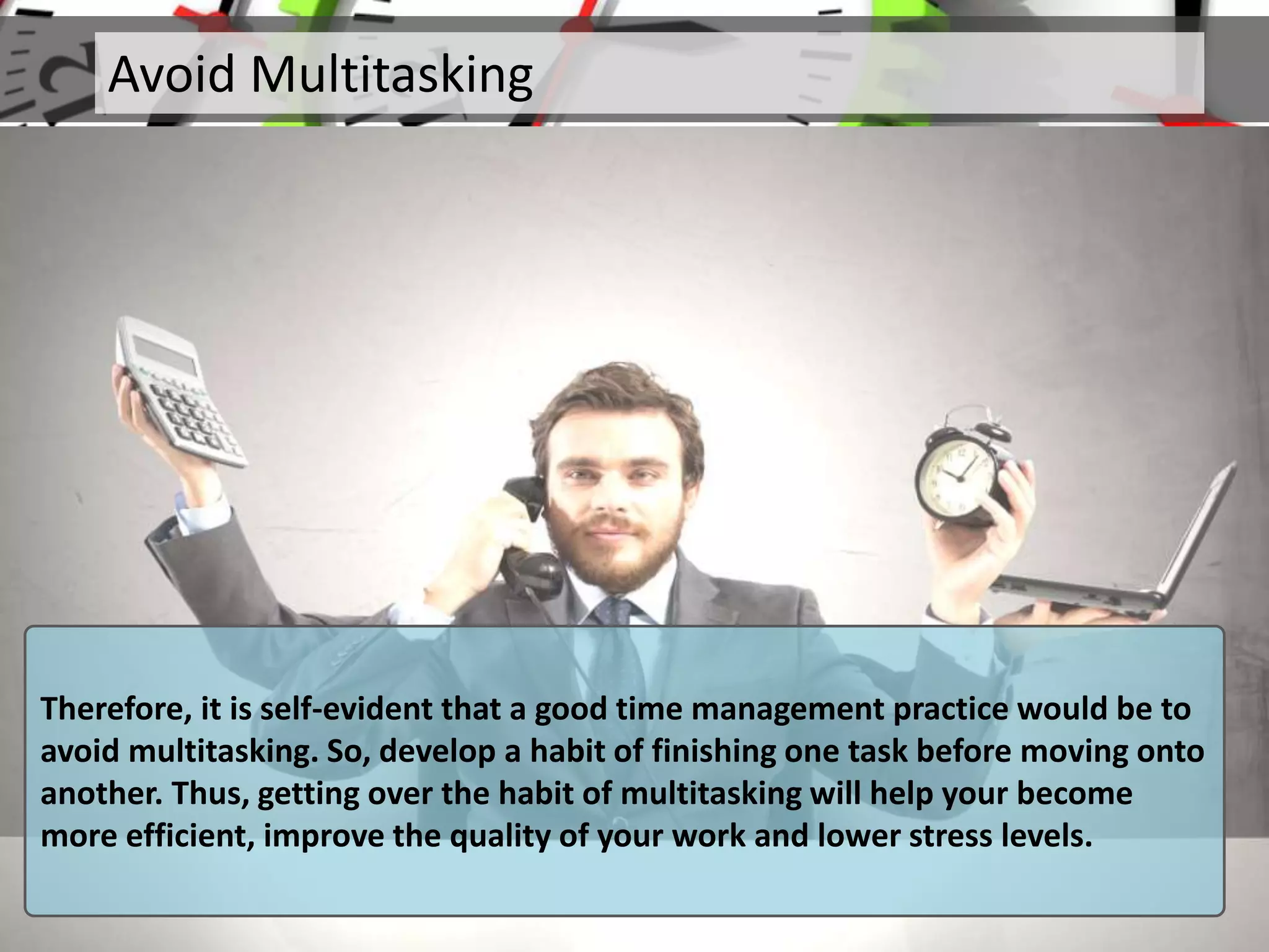 Avoid Multitasking
Therefore, it is self-evident that a good time management practice would be to
avoid multitasking. So, develop a habit of finishing one task before moving onto
another. Thus, getting over the habit of multitasking will help your become
more efficient, improve the quality of your work and lower stress levels.
 
