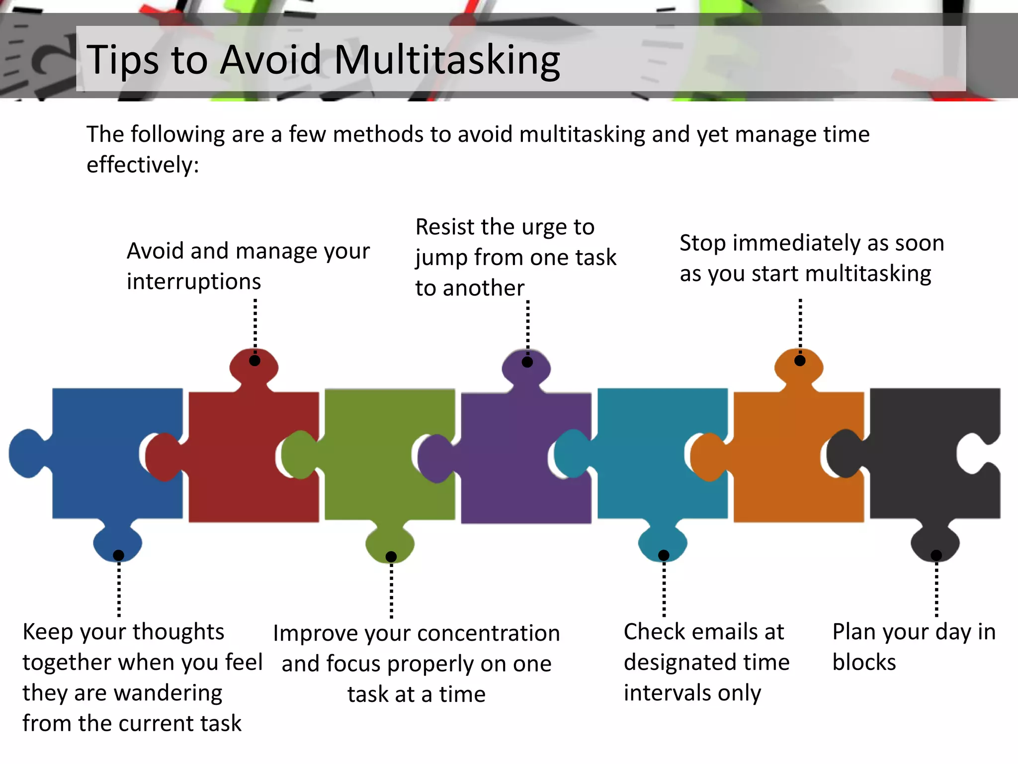 Tips to Avoid Multitasking
The following are a few methods to avoid multitasking and yet manage time
effectively:
Keep your thoughts
together when you feel
they are wandering
from the current task
•
•
Avoid and manage your
interruptions
Improve your concentration
and focus properly on one
task at a time
•
•
Resist the urge to
jump from one task
to another
Check emails at
designated time
intervals only
•
•
Stop immediately as soon
as you start multitasking
Plan your day in
blocks
•
 