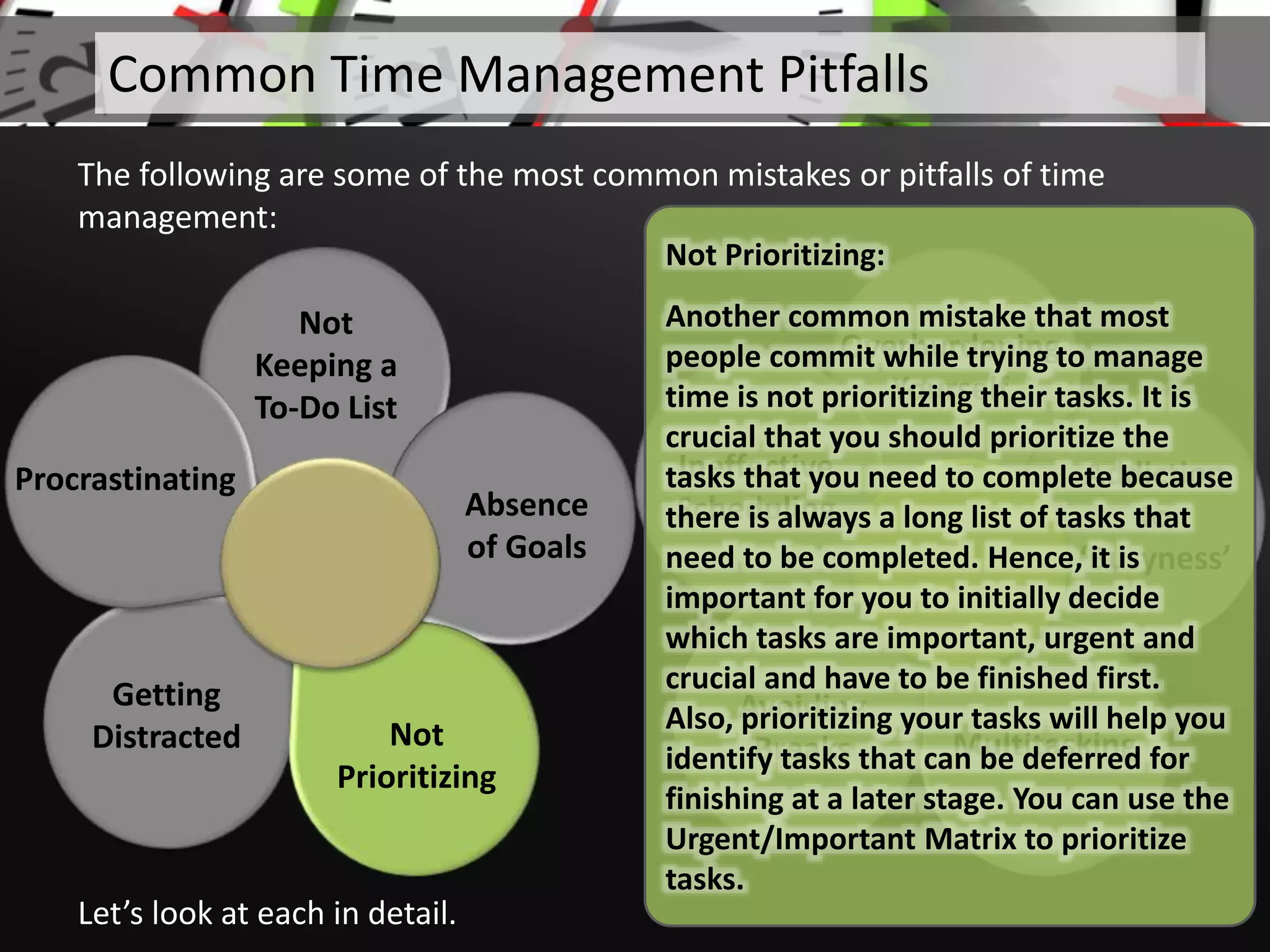 Not
Keeping a
To-Do List
Absence
of Goals
Getting
Distracted
Procrastinating
Let’s look at each in detail.
Common Time Management Pitfalls
The following are some of the most common mistakes or pitfalls of time
management:
Overburdening
Yourself
Addiction
to
‘Busyness’
Multitasking
Avoiding
Breaks
Ineffective
Scheduling
Not
Prioritizing
Not Prioritizing:
Another common mistake that most
people commit while trying to manage
time is not prioritizing their tasks. It is
crucial that you should prioritize the
tasks that you need to complete because
there is always a long list of tasks that
need to be completed. Hence, it is
important for you to initially decide
which tasks are important, urgent and
crucial and have to be finished first.
Also, prioritizing your tasks will help you
identify tasks that can be deferred for
finishing at a later stage. You can use the
Urgent/Important Matrix to prioritize
tasks.
 