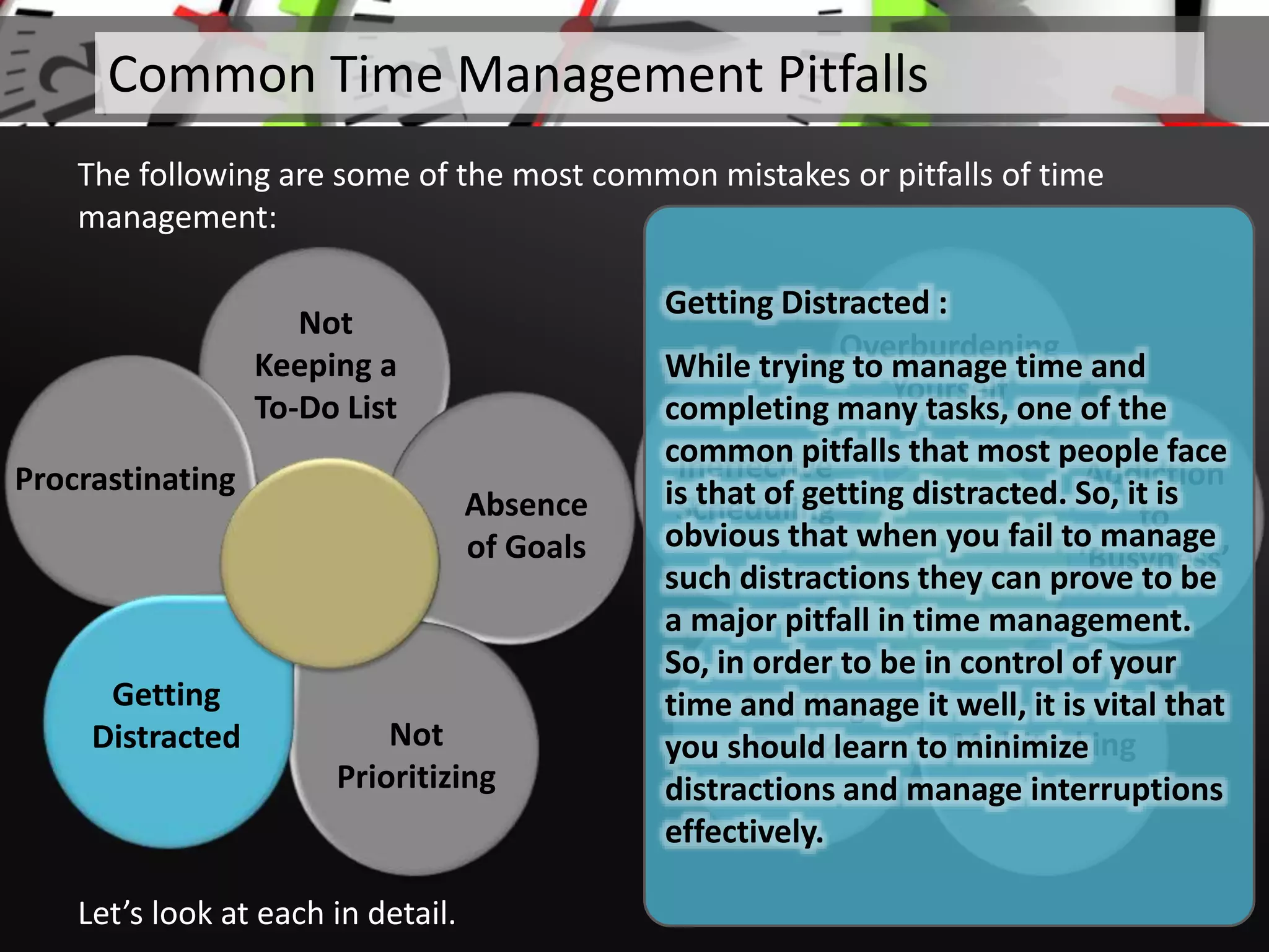 Not
Keeping a
To-Do List
Absence
of Goals
Not
Prioritizing
Procrastinating
Let’s look at each in detail.
Common Time Management Pitfalls
The following are some of the most common mistakes or pitfalls of time
management:
Overburdening
Yourself
Addiction
to
‘Busyness’
Multitasking
Avoiding
Breaks
Ineffective
Scheduling
Getting
Distracted
Getting Distracted :
While trying to manage time and
completing many tasks, one of the
common pitfalls that most people face
is that of getting distracted. So, it is
obvious that when you fail to manage
such distractions they can prove to be
a major pitfall in time management.
So, in order to be in control of your
time and manage it well, it is vital that
you should learn to minimize
distractions and manage interruptions
effectively.
 