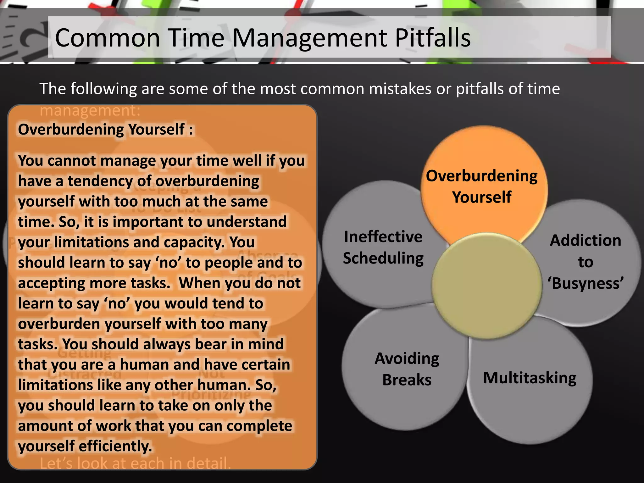 Not
Keeping a
To-Do List
Absence
of Goals
Not
Prioritizing
Getting
Distracted
Procrastinating
Let’s look at each in detail.
Common Time Management Pitfalls
The following are some of the most common mistakes or pitfalls of time
management:
Addiction
to
‘Busyness’
Multitasking
Avoiding
Breaks
Ineffective
Scheduling
Overburdening
Yourself
Overburdening Yourself :
You cannot manage your time well if you
have a tendency of overburdening
yourself with too much at the same
time. So, it is important to understand
your limitations and capacity. You
should learn to say ‘no’ to people and to
accepting more tasks. When you do not
learn to say ‘no’ you would tend to
overburden yourself with too many
tasks. You should always bear in mind
that you are a human and have certain
limitations like any other human. So,
you should learn to take on only the
amount of work that you can complete
yourself efficiently.
 