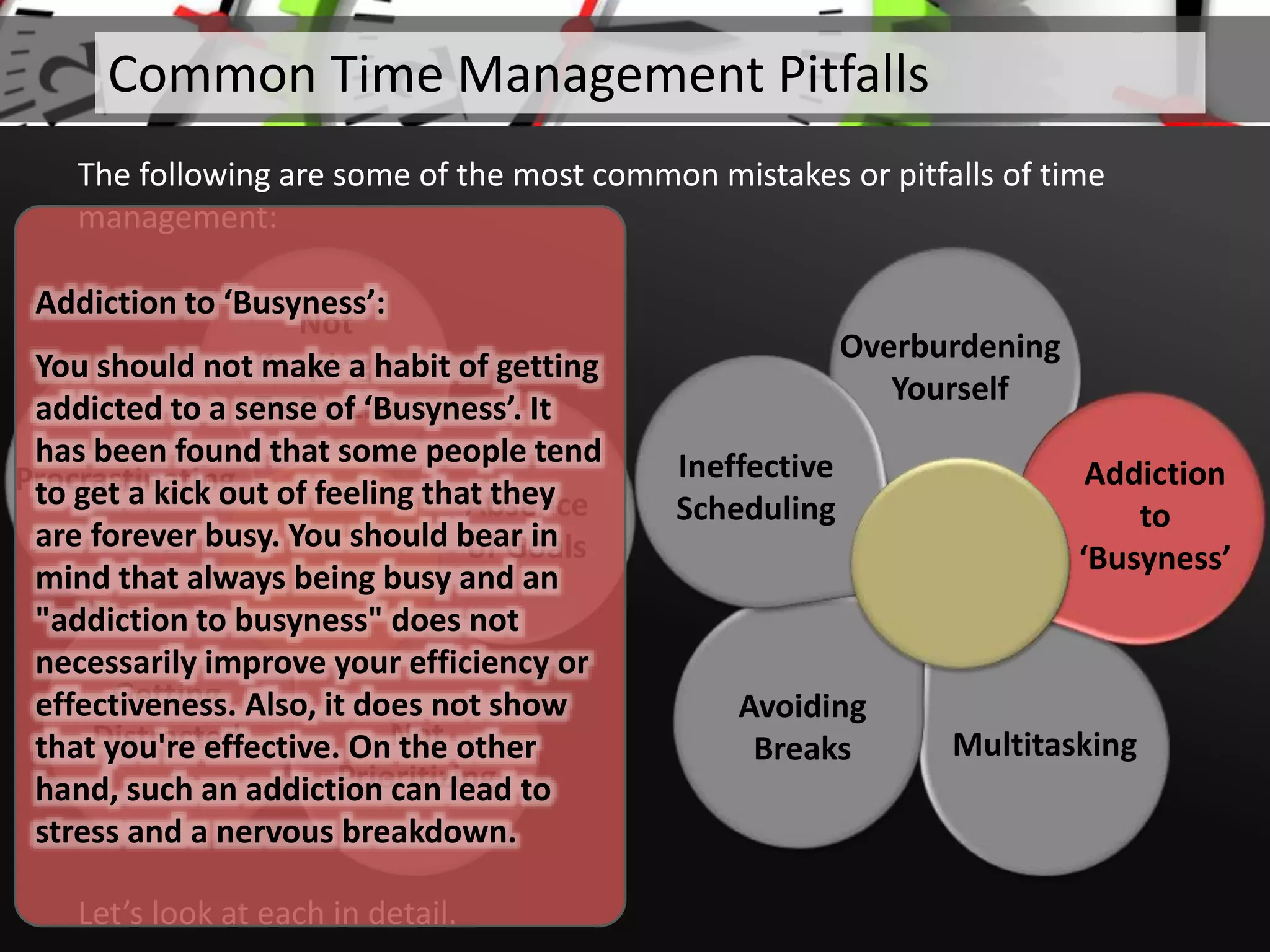 Not
Keeping a
To-Do List
Absence
of Goals
Not
Prioritizing
Getting
Distracted
Procrastinating
Let’s look at each in detail.
Common Time Management Pitfalls
The following are some of the most common mistakes or pitfalls of time
management:
Overburdening
Yourself
Multitasking
Avoiding
Breaks
Ineffective
Scheduling
Addiction
to
‘Busyness’
Addiction to ‘Busyness’:
You should not make a habit of getting
addicted to a sense of ‘Busyness’. It
has been found that some people tend
to get a kick out of feeling that they
are forever busy. You should bear in
mind that always being busy and an
"addiction to busyness" does not
necessarily improve your efficiency or
effectiveness. Also, it does not show
that you're effective. On the other
hand, such an addiction can lead to
stress and a nervous breakdown.
 