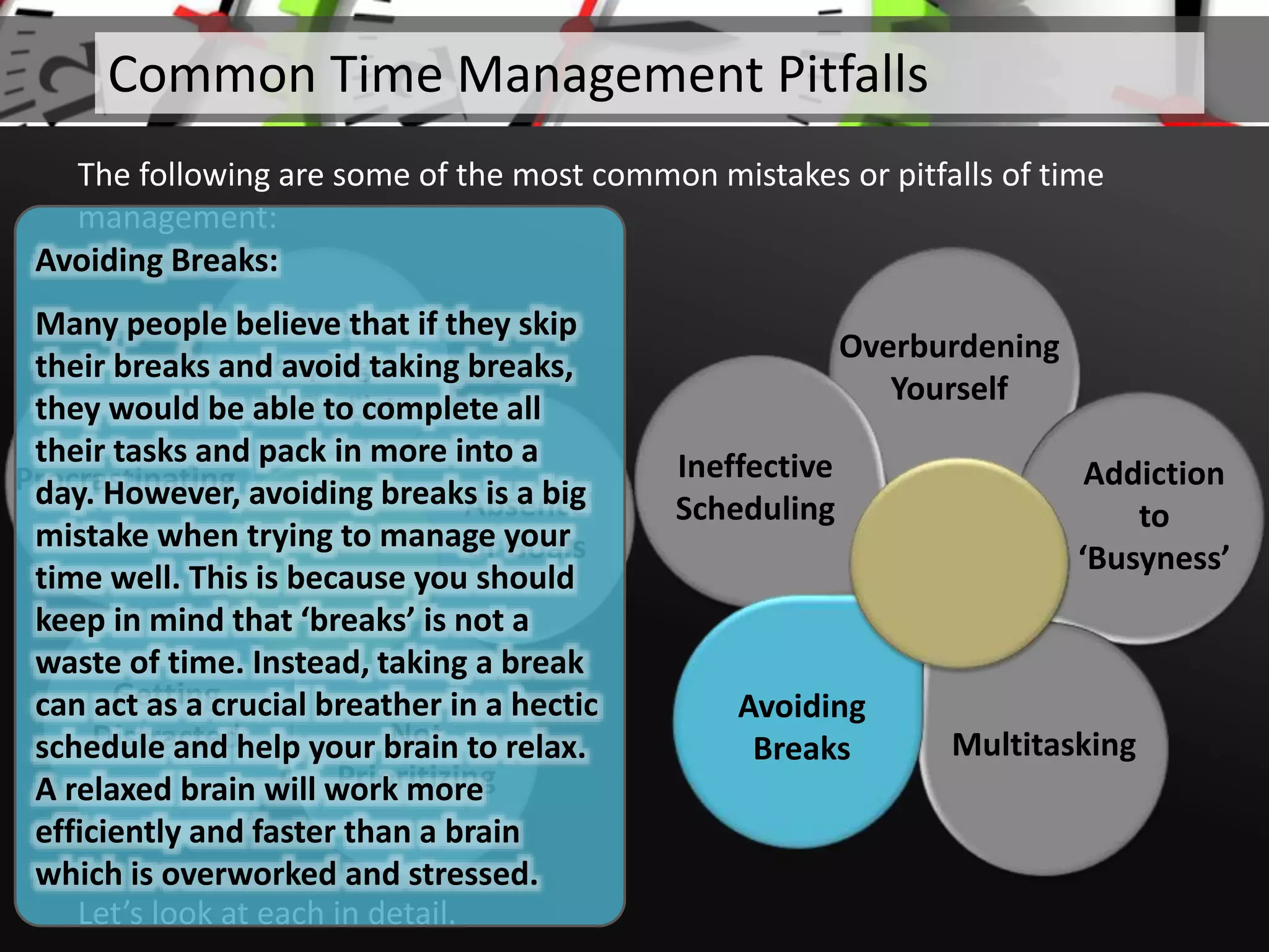 Not
Keeping a
To-Do List
Absence
of Goals
Not
Prioritizing
Getting
Distracted
Procrastinating
Let’s look at each in detail.
Common Time Management Pitfalls
The following are some of the most common mistakes or pitfalls of time
management:
Overburdening
Yourself
Addiction
to
‘Busyness’
Multitasking
Ineffective
Scheduling
Avoiding
Breaks
Avoiding Breaks:
Many people believe that if they skip
their breaks and avoid taking breaks,
they would be able to complete all
their tasks and pack in more into a
day. However, avoiding breaks is a big
mistake when trying to manage your
time well. This is because you should
keep in mind that ‘breaks’ is not a
waste of time. Instead, taking a break
can act as a crucial breather in a hectic
schedule and help your brain to relax.
A relaxed brain will work more
efficiently and faster than a brain
which is overworked and stressed.
 