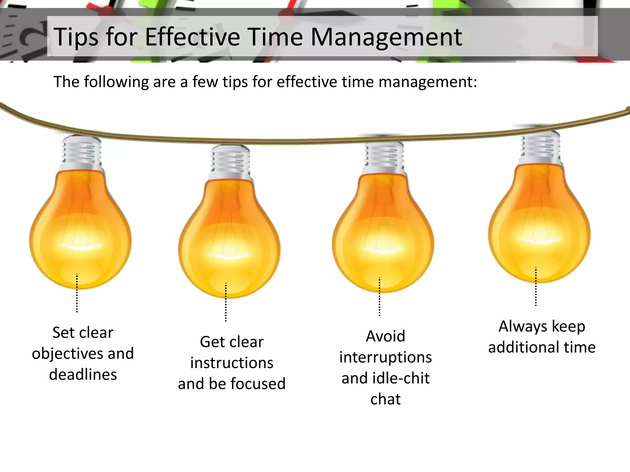 Tips for Effective Time Management
The following are a few tips for effective time management:
Set clear
objectives and
deadlines
Get clear
instructions
and be focused
Avoid
interruptions
and idle-chit
chat
Always keep
additional time
 