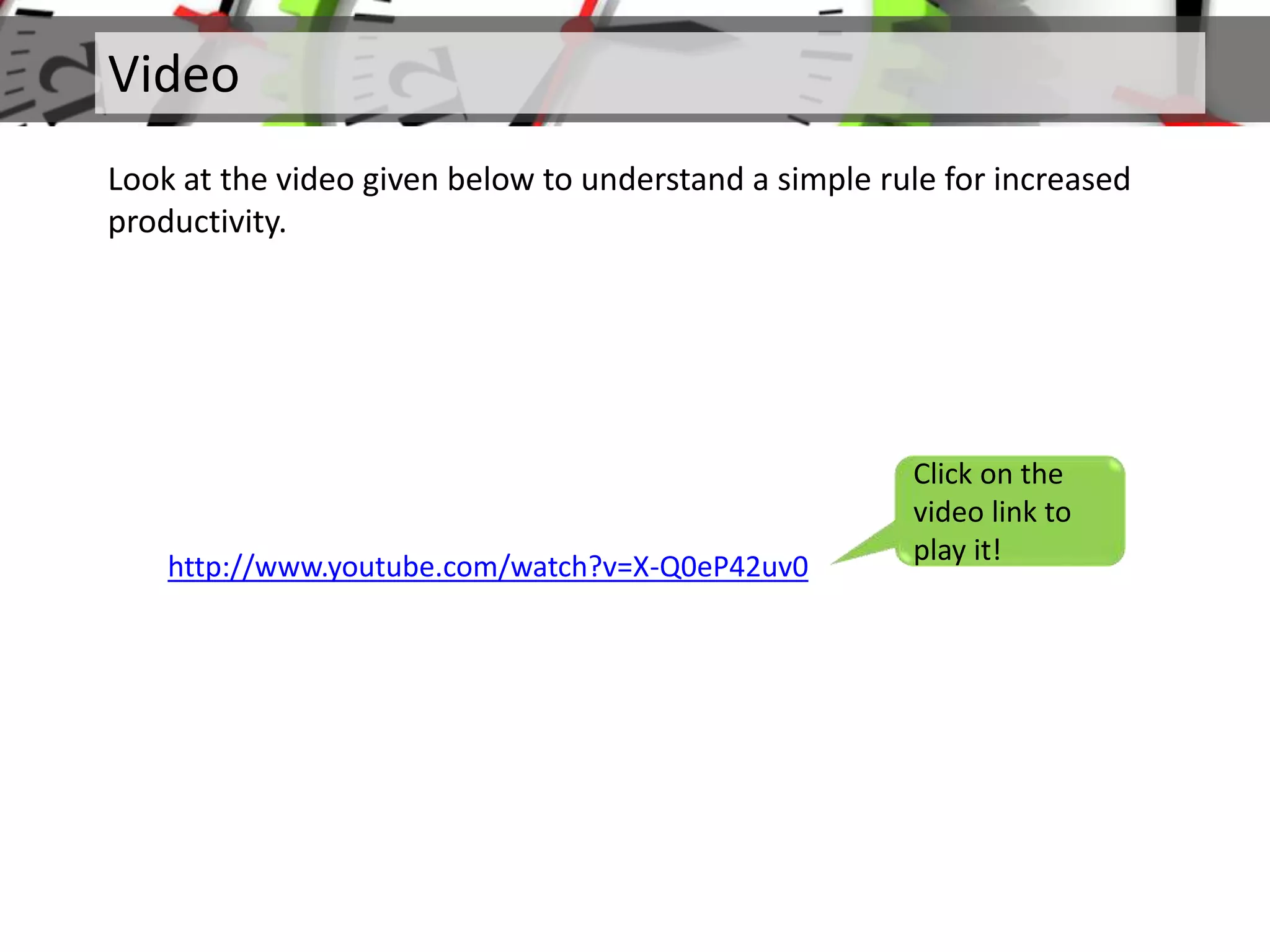 Video
Look at the video given below to understand a simple rule for increased
productivity.
Click on the
video link to
play it!
http://www.youtube.com/watch?v=X-Q0eP42uv0
 