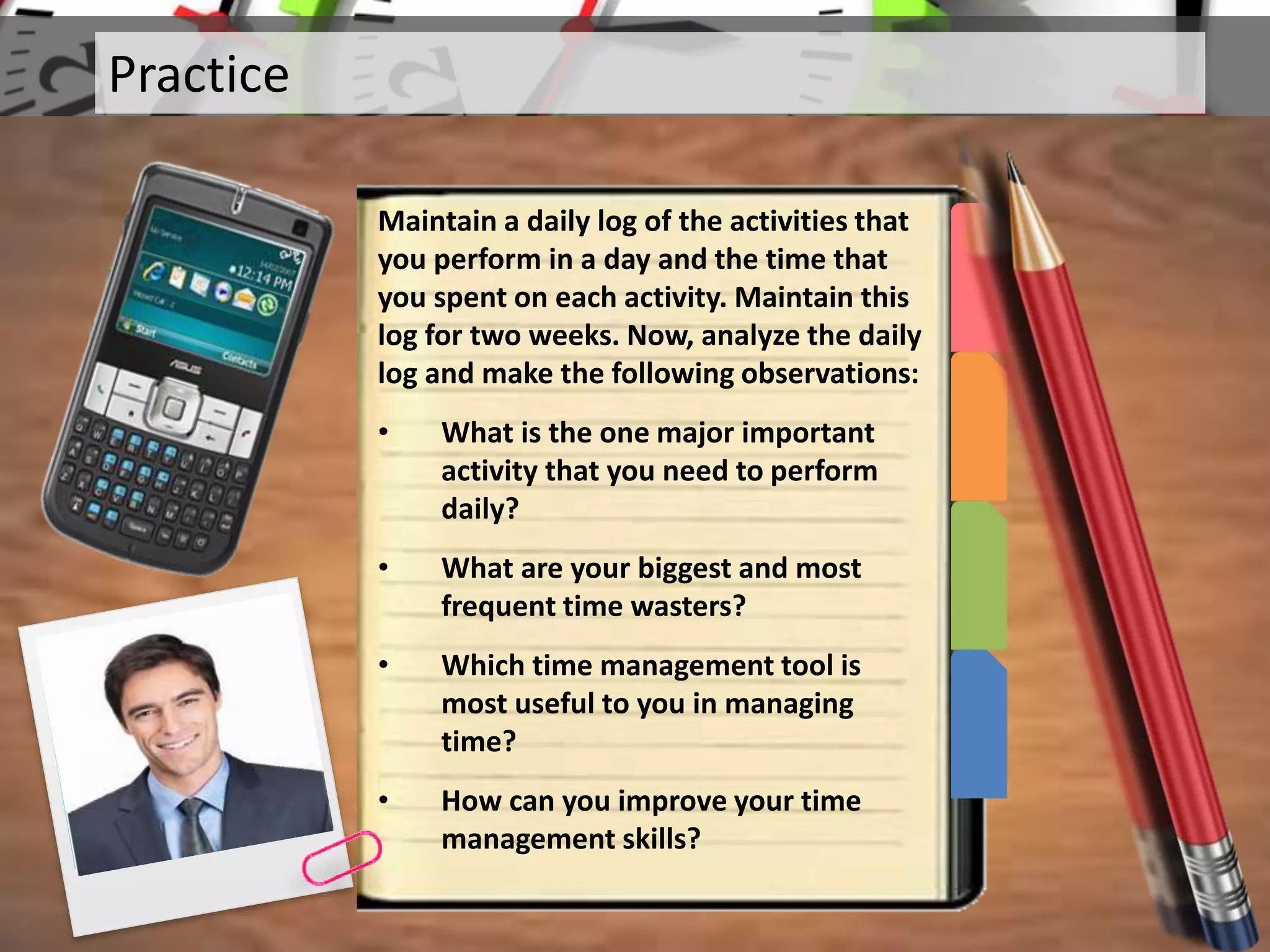 Practice
Maintain a daily log of the activities that
you perform in a day and the time that
you spent on each activity. Maintain this
log for two weeks. Now, analyze the daily
log and make the following observations:
• What is the one major important
activity that you need to perform
daily?
• What are your biggest and most
frequent time wasters?
• Which time management tool is
most useful to you in managing
time?
• How can you improve your time
management skills?
 
