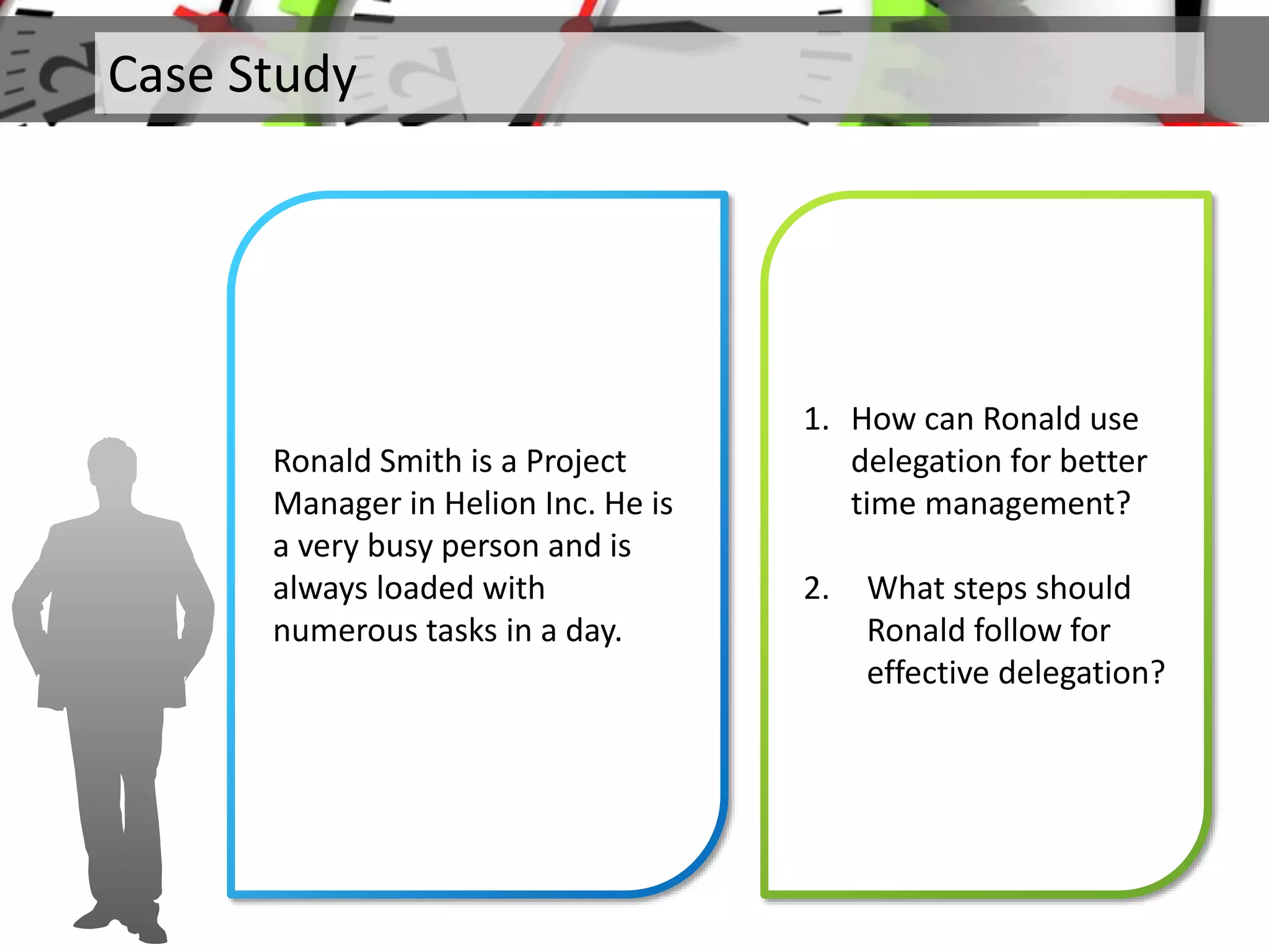 Case Study
Ronald Smith is a Project
Manager in Helion Inc. He is
a very busy person and is
always loaded with
numerous tasks in a day.
1. How can Ronald use
delegation for better
time management?
2. What steps should
Ronald follow for
effective delegation?
 