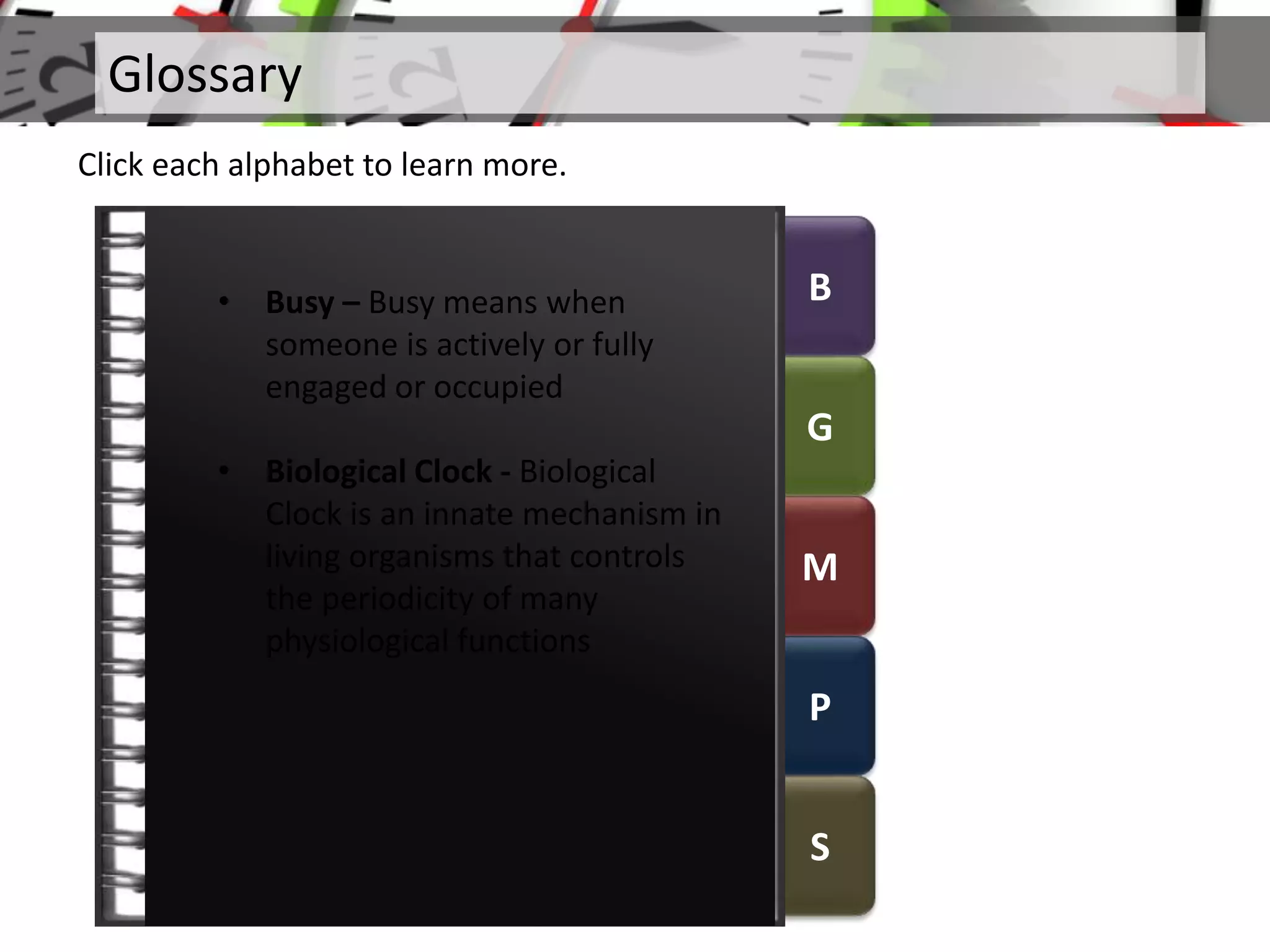 B
G
M
P
S
Glossary
Click each alphabet to learn more.
• Busy – Busy means when
someone is actively or fully
engaged or occupied
• Biological Clock - Biological
Clock is an innate mechanism in
living organisms that controls
the periodicity of many
physiological functions
 