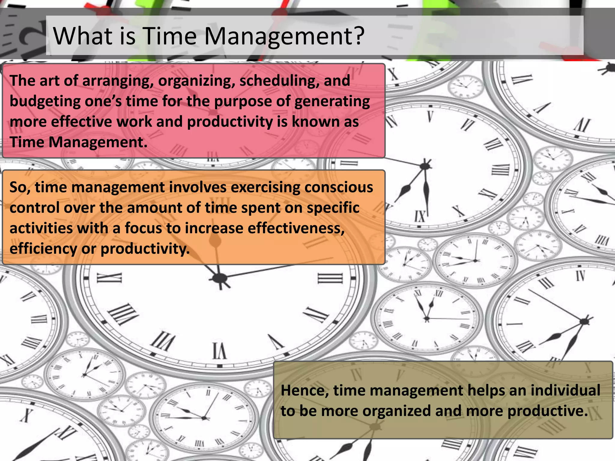 What is Time Management?
The art of arranging, organizing, scheduling, and
budgeting one’s time for the purpose of generating
more effective work and productivity is known as
Time Management.
So, time management involves exercising conscious
control over the amount of time spent on specific
activities with a focus to increase effectiveness,
efficiency or productivity.
Hence, time management helps an individual
to be more organized and more productive.
 
