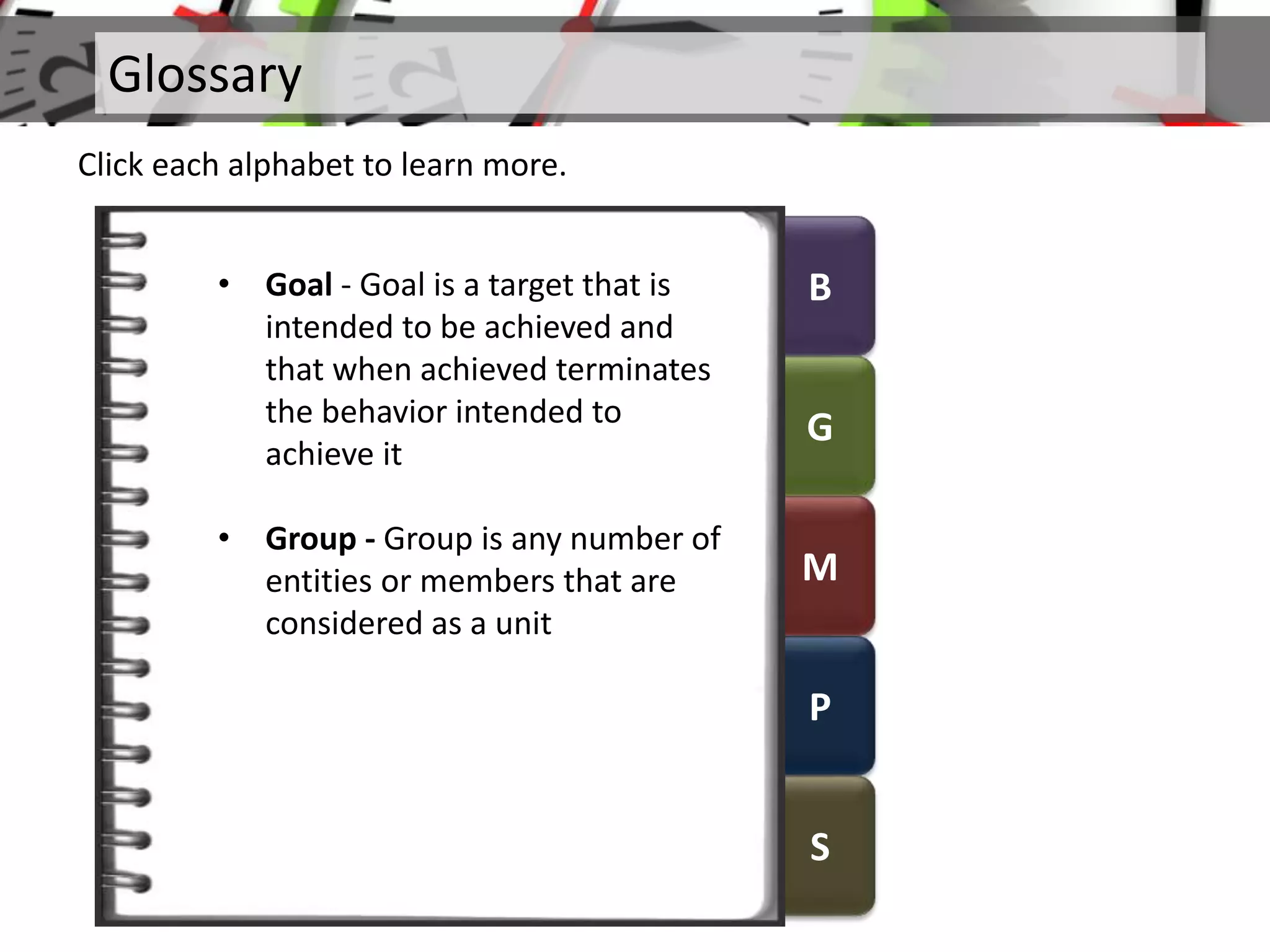 B
G
M
P
S
Glossary
Click each alphabet to learn more.
• Goal - Goal is a target that is
intended to be achieved and
that when achieved terminates
the behavior intended to
achieve it
• Group - Group is any number of
entities or members that are
considered as a unit
 