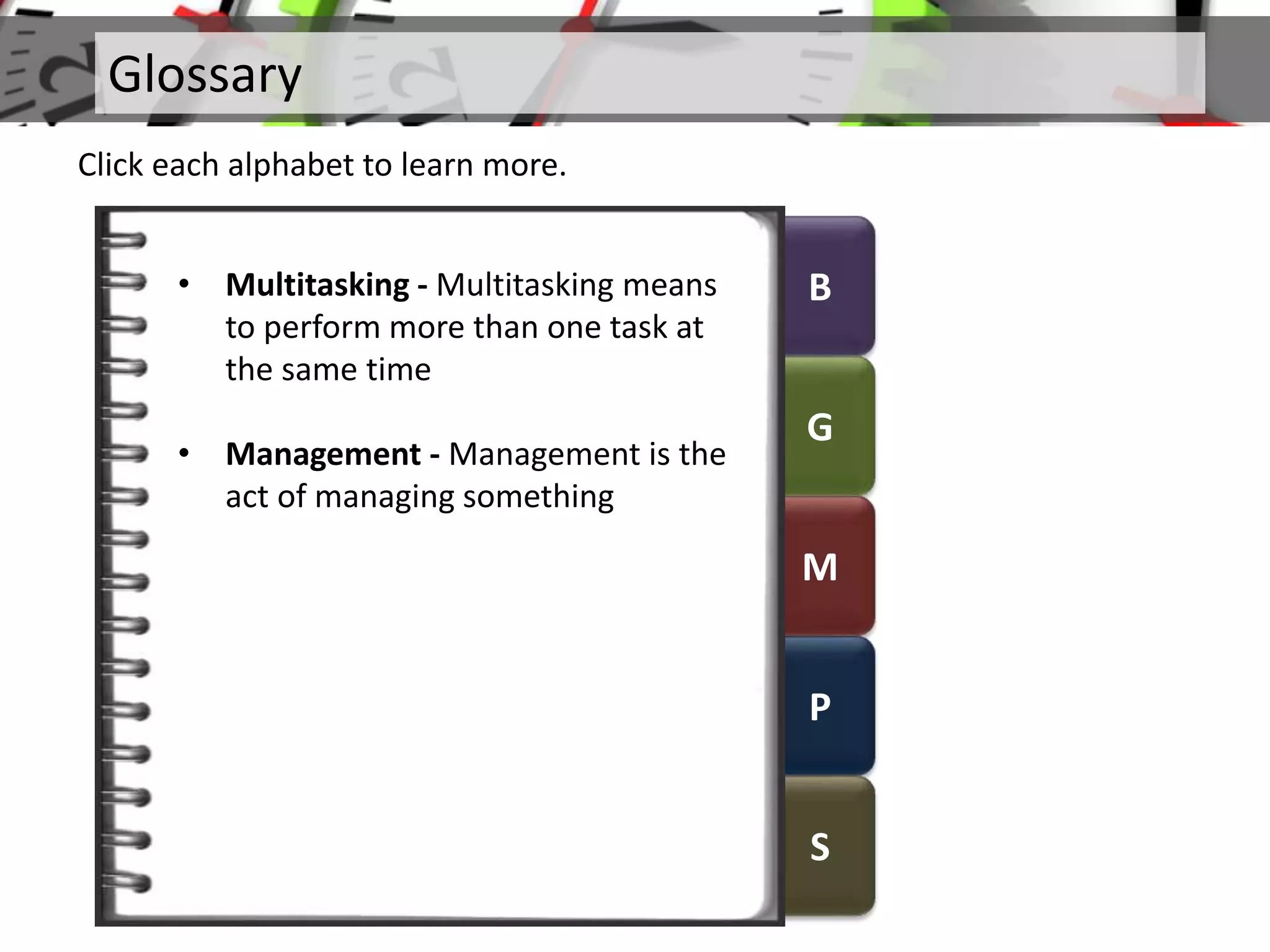 B
G
M
P
S
Glossary
Click each alphabet to learn more.
• Multitasking - Multitasking means
to perform more than one task at
the same time
• Management - Management is the
act of managing something
 