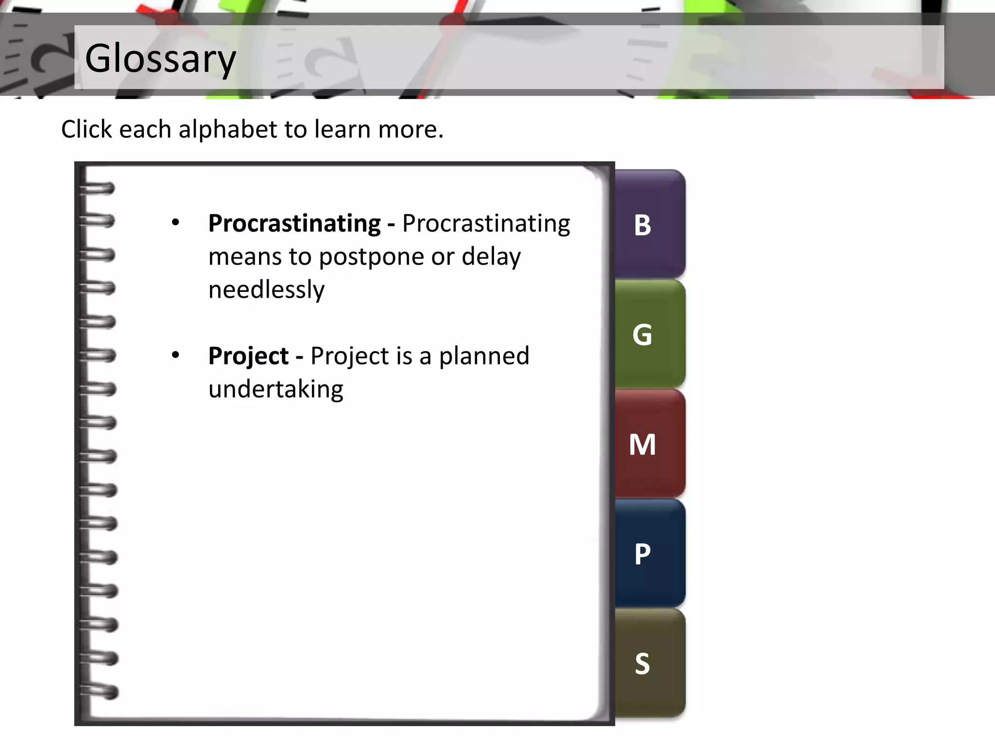 B
G
M
P
S
Glossary
Click each alphabet to learn more.
• Procrastinating - Procrastinating
means to postpone or delay
needlessly
• Project - Project is a planned
undertaking
 