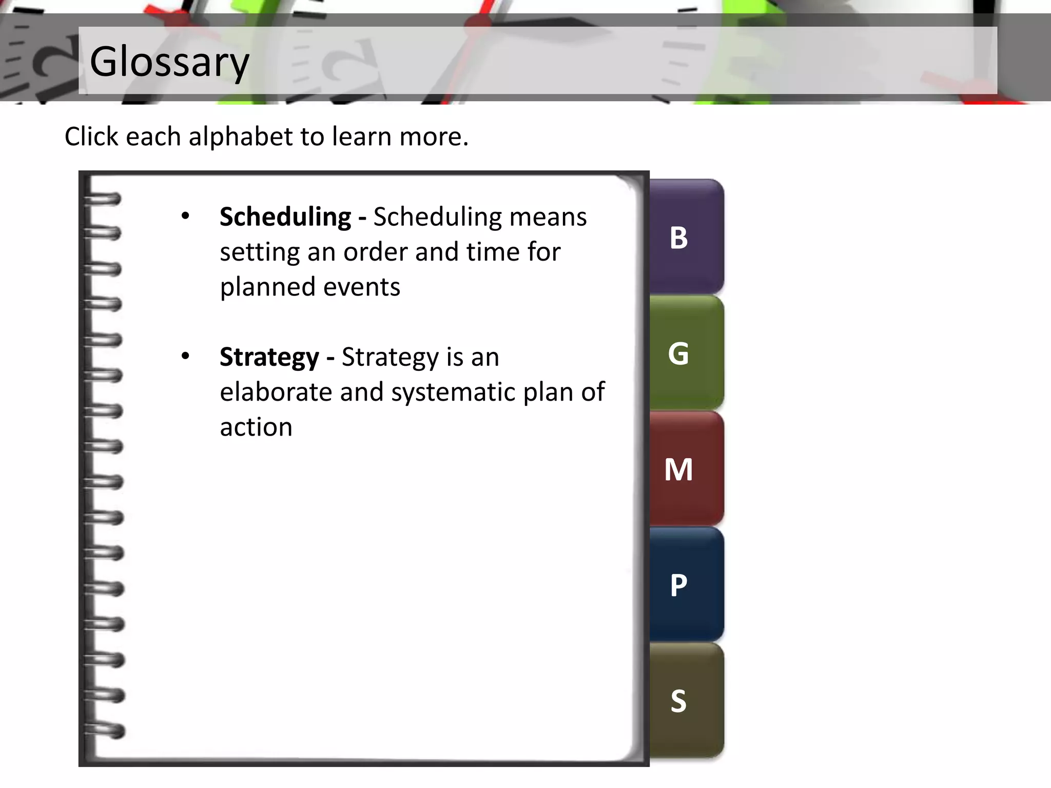 B
G
M
P
S
Glossary
Click each alphabet to learn more.
• Scheduling - Scheduling means
setting an order and time for
planned events
• Strategy - Strategy is an
elaborate and systematic plan of
action
 