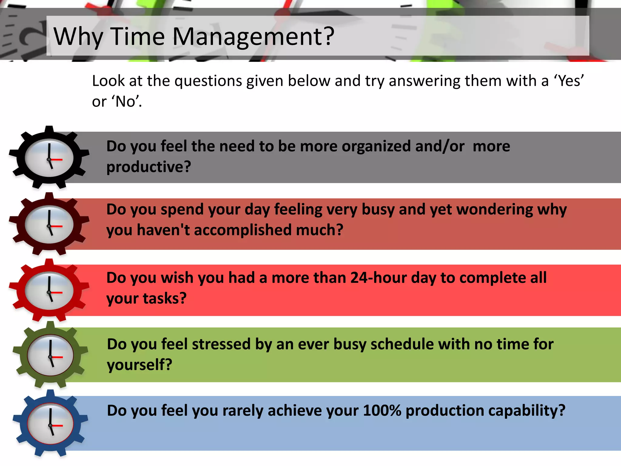 Why Time Management?
Look at the questions given below and try answering them with a ‘Yes’
or ‘No’.
Do you feel the need to be more organized and/or more
productive?
Do you spend your day feeling very busy and yet wondering why
you haven't accomplished much?
Do you wish you had a more than 24-hour day to complete all
your tasks?
Do you feel stressed by an ever busy schedule with no time for
yourself?
Do you feel you rarely achieve your 100% production capability?
 