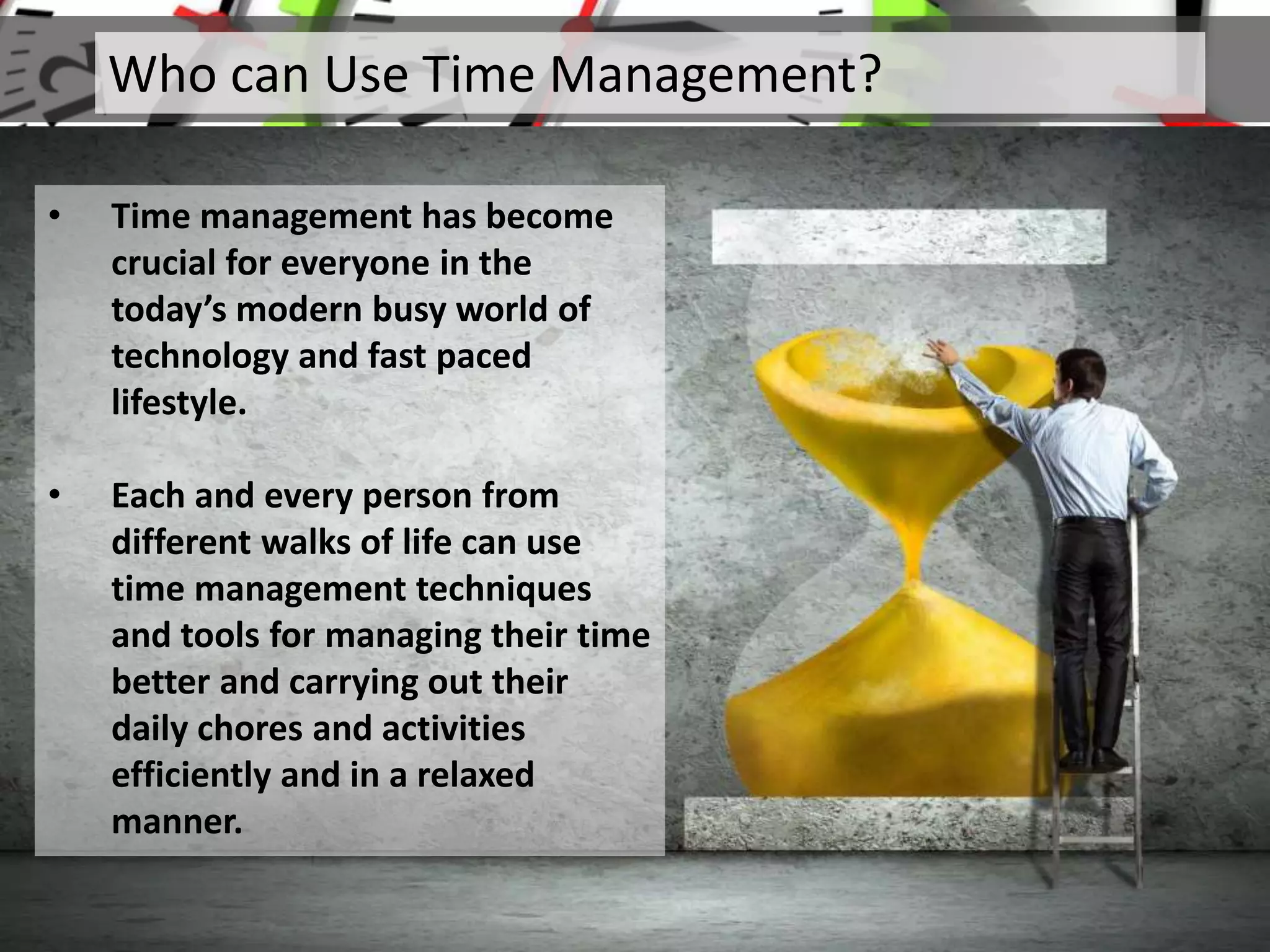 Who can Use Time Management?
• Time management has become
crucial for everyone in the
today’s modern busy world of
technology and fast paced
lifestyle.
• Each and every person from
different walks of life can use
time management techniques
and tools for managing their time
better and carrying out their
daily chores and activities
efficiently and in a relaxed
manner.
 