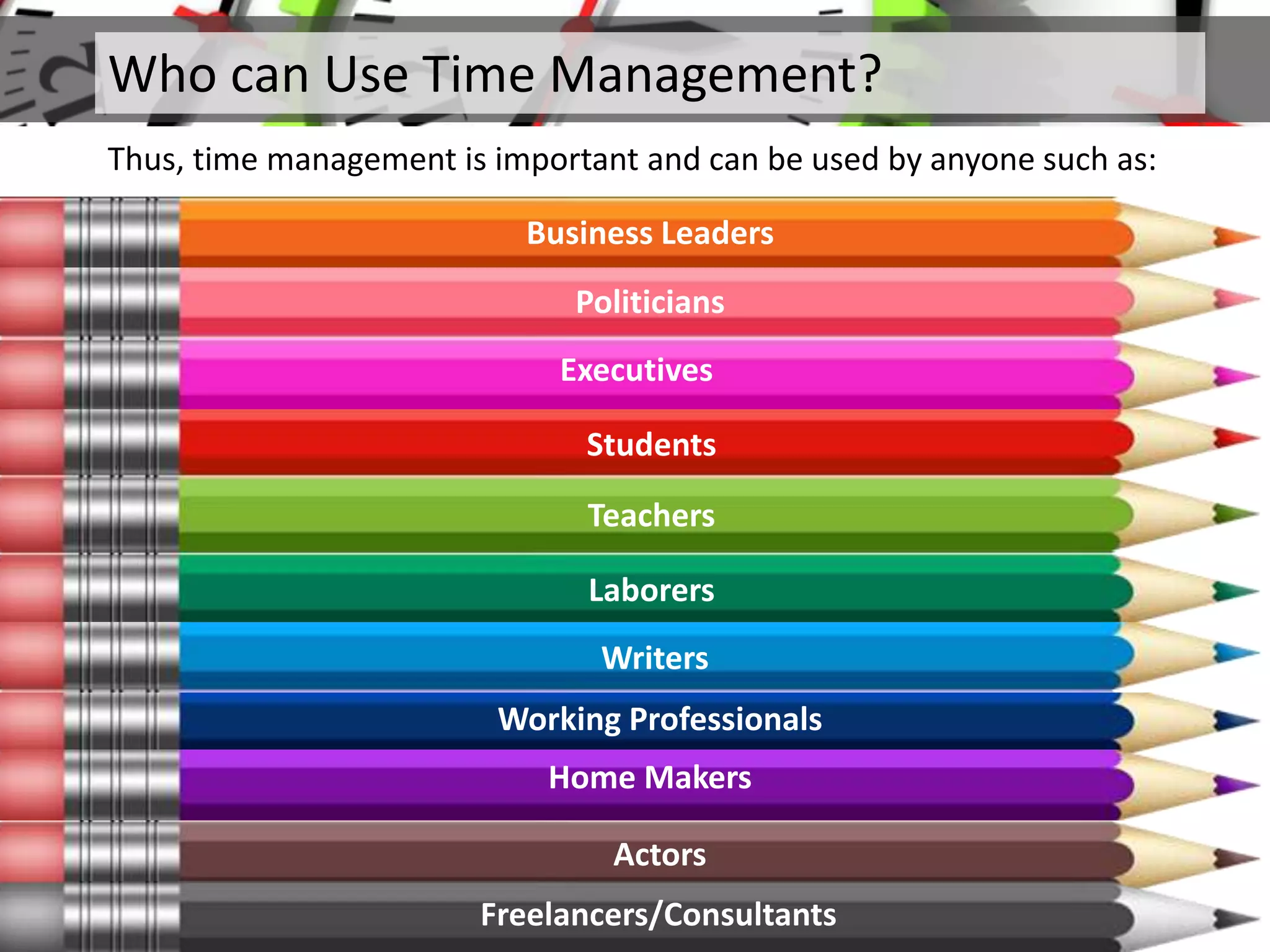 Who can Use Time Management?
Thus, time management is important and can be used by anyone such as:
Business Leaders
Politicians
Executives
Students
Teachers
Laborers
Writers
Working Professionals
Home Makers
Actors
Freelancers/Consultants
 