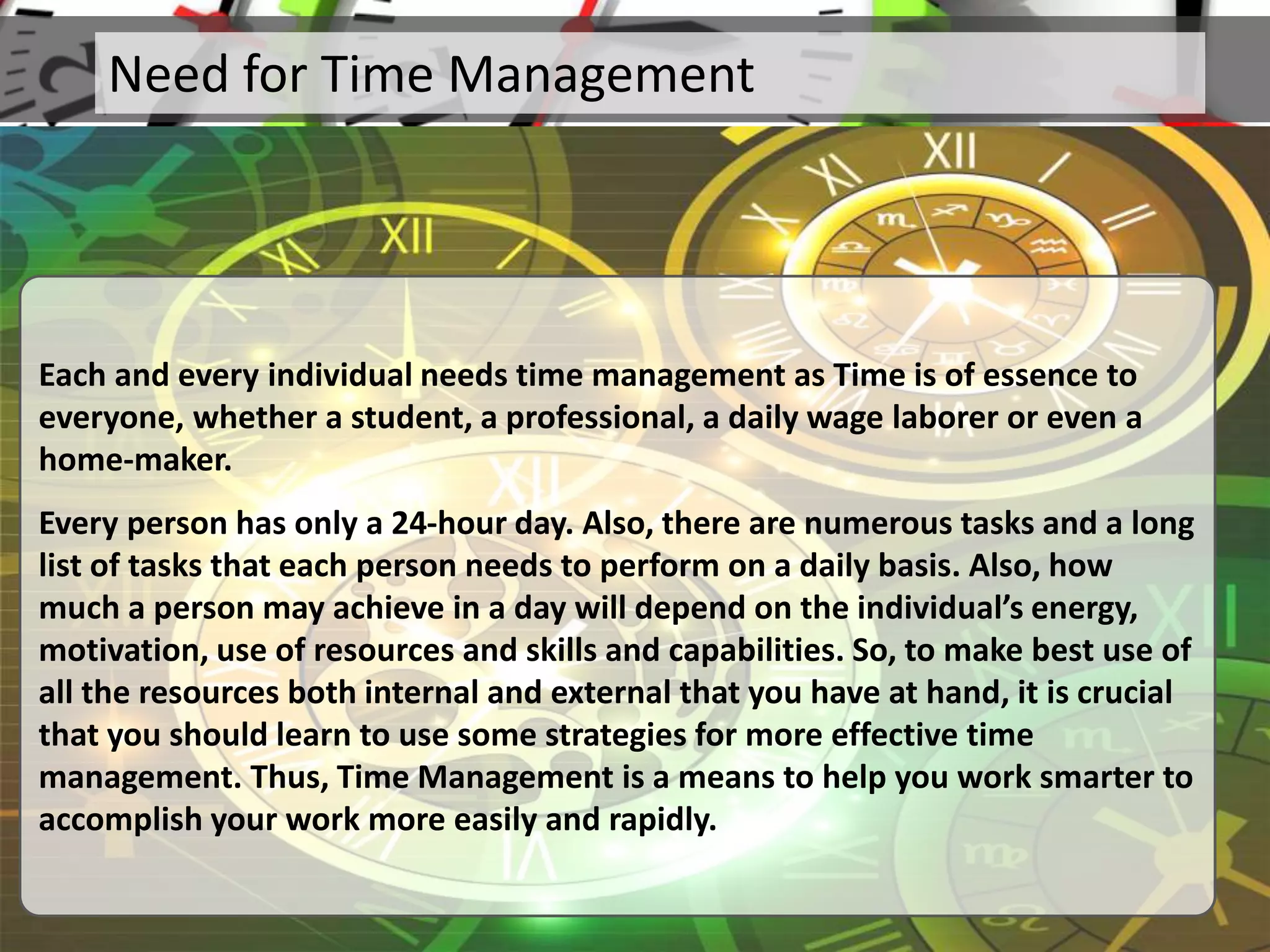 Need for Time Management
Each and every individual needs time management as Time is of essence to
everyone, whether a student, a professional, a daily wage laborer or even a
home-maker.
Every person has only a 24-hour day. Also, there are numerous tasks and a long
list of tasks that each person needs to perform on a daily basis. Also, how
much a person may achieve in a day will depend on the individual’s energy,
motivation, use of resources and skills and capabilities. So, to make best use of
all the resources both internal and external that you have at hand, it is crucial
that you should learn to use some strategies for more effective time
management. Thus, Time Management is a means to help you work smarter to
accomplish your work more easily and rapidly.
 