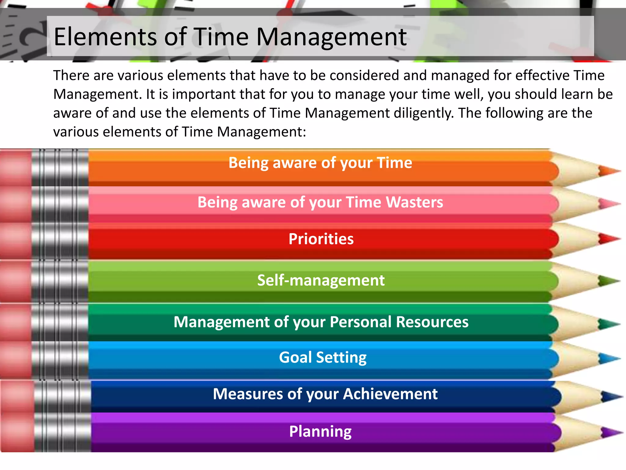 Elements of Time Management
There are various elements that have to be considered and managed for effective Time
Management. It is important that for you to manage your time well, you should learn be
aware of and use the elements of Time Management diligently. The following are the
various elements of Time Management:
Being aware of your Time
Being aware of your Time Wasters
Priorities
Self-management
Management of your Personal Resources
Goal Setting
Measures of your Achievement
Planning
 