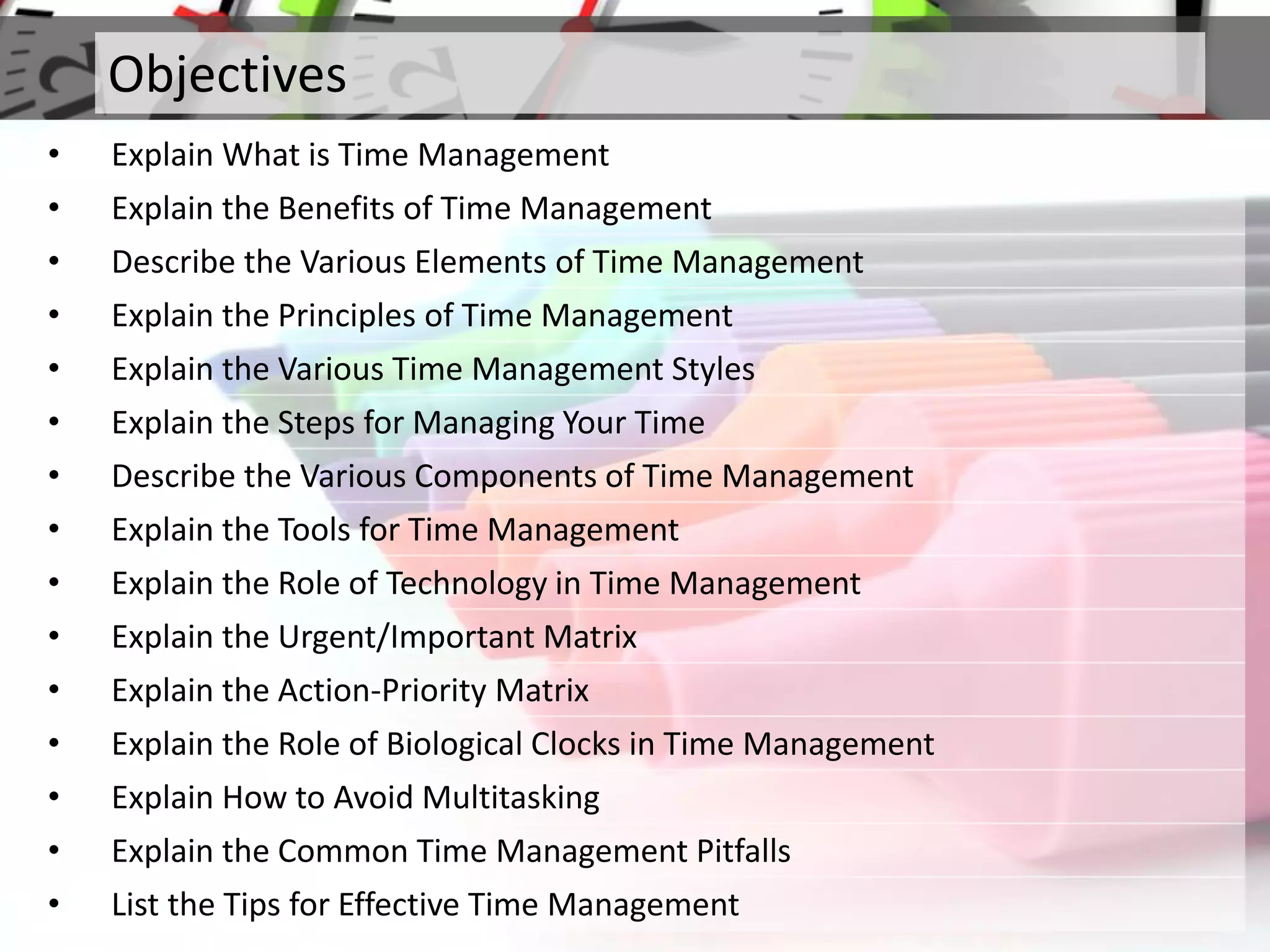 Objectives
• Explain What is Time Management
• Explain the Benefits of Time Management
• Describe the Various Elements of Time Management
• Explain the Principles of Time Management
• Explain the Various Time Management Styles
• Explain the Steps for Managing Your Time
• Describe the Various Components of Time Management
• Explain the Tools for Time Management
• Explain the Role of Technology in Time Management
• Explain the Urgent/Important Matrix
• Explain the Action-Priority Matrix
• Explain the Role of Biological Clocks in Time Management
• Explain How to Avoid Multitasking
• Explain the Common Time Management Pitfalls
• List the Tips for Effective Time Management
 