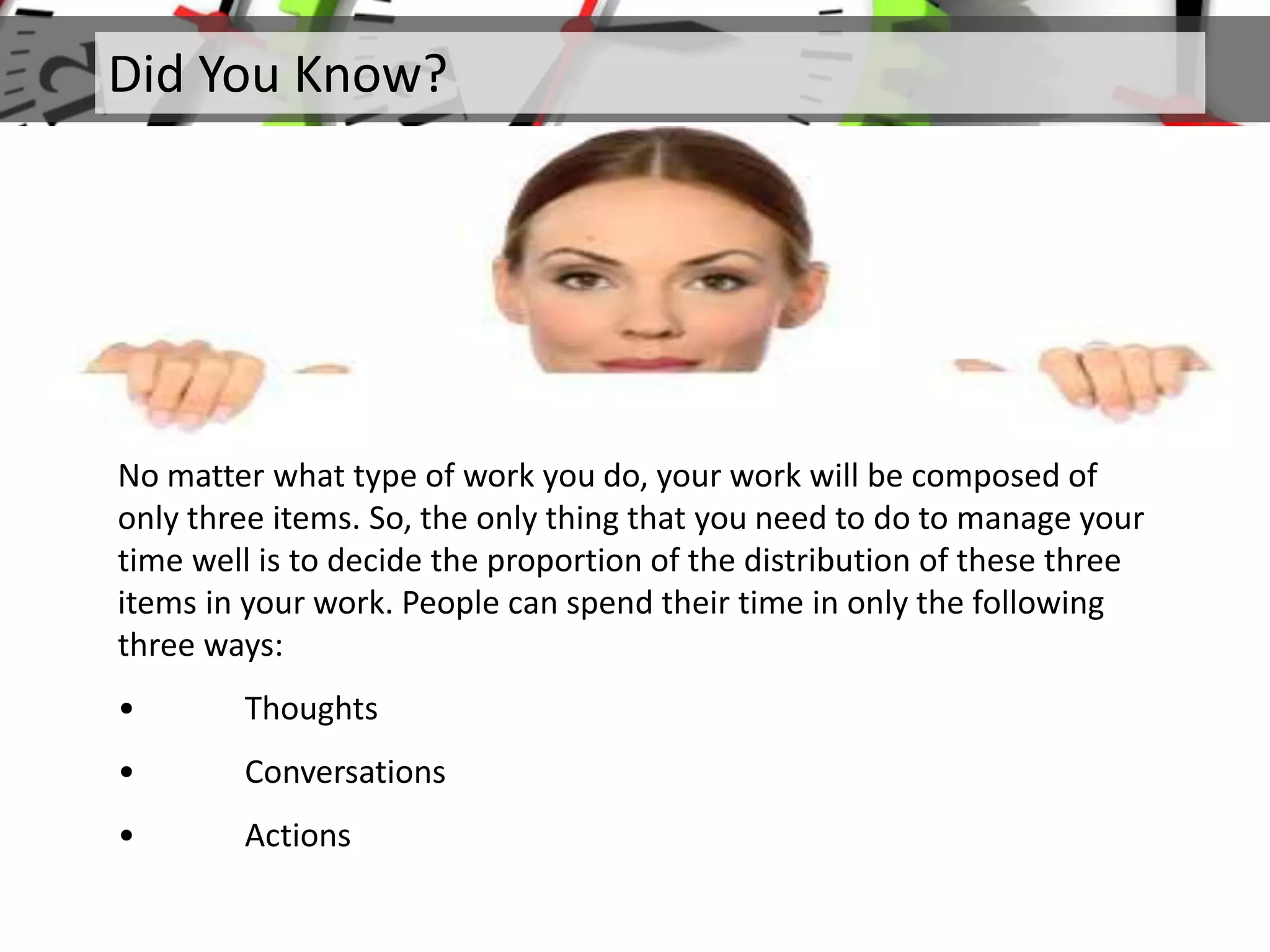 Did You Know?
No matter what type of work you do, your work will be composed of
only three items. So, the only thing that you need to do to manage your
time well is to decide the proportion of the distribution of these three
items in your work. People can spend their time in only the following
three ways:
• Thoughts
• Conversations
• Actions
 