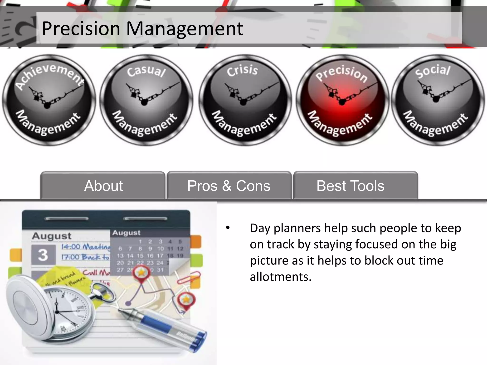 Precision Management
About Pros & Cons Best Tools
• Day planners help such people to keep
on track by staying focused on the big
picture as it helps to block out time
allotments.
 