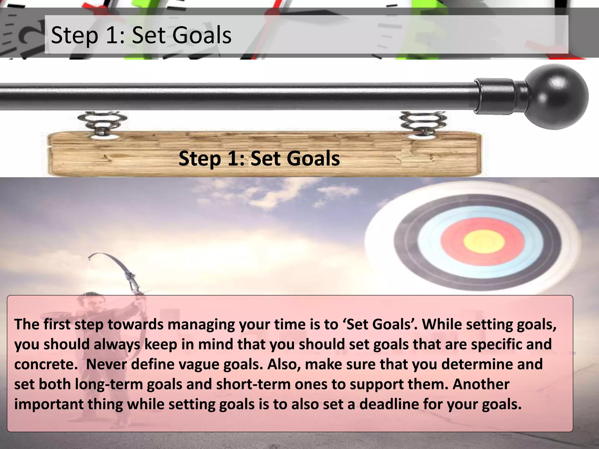Step 1: Set Goals
Step 1: Set Goals
The first step towards managing your time is to ‘Set Goals’. While setting goals,
you should always keep in mind that you should set goals that are specific and
concrete. Never define vague goals. Also, make sure that you determine and
set both long-term goals and short-term ones to support them. Another
important thing while setting goals is to also set a deadline for your goals.
 