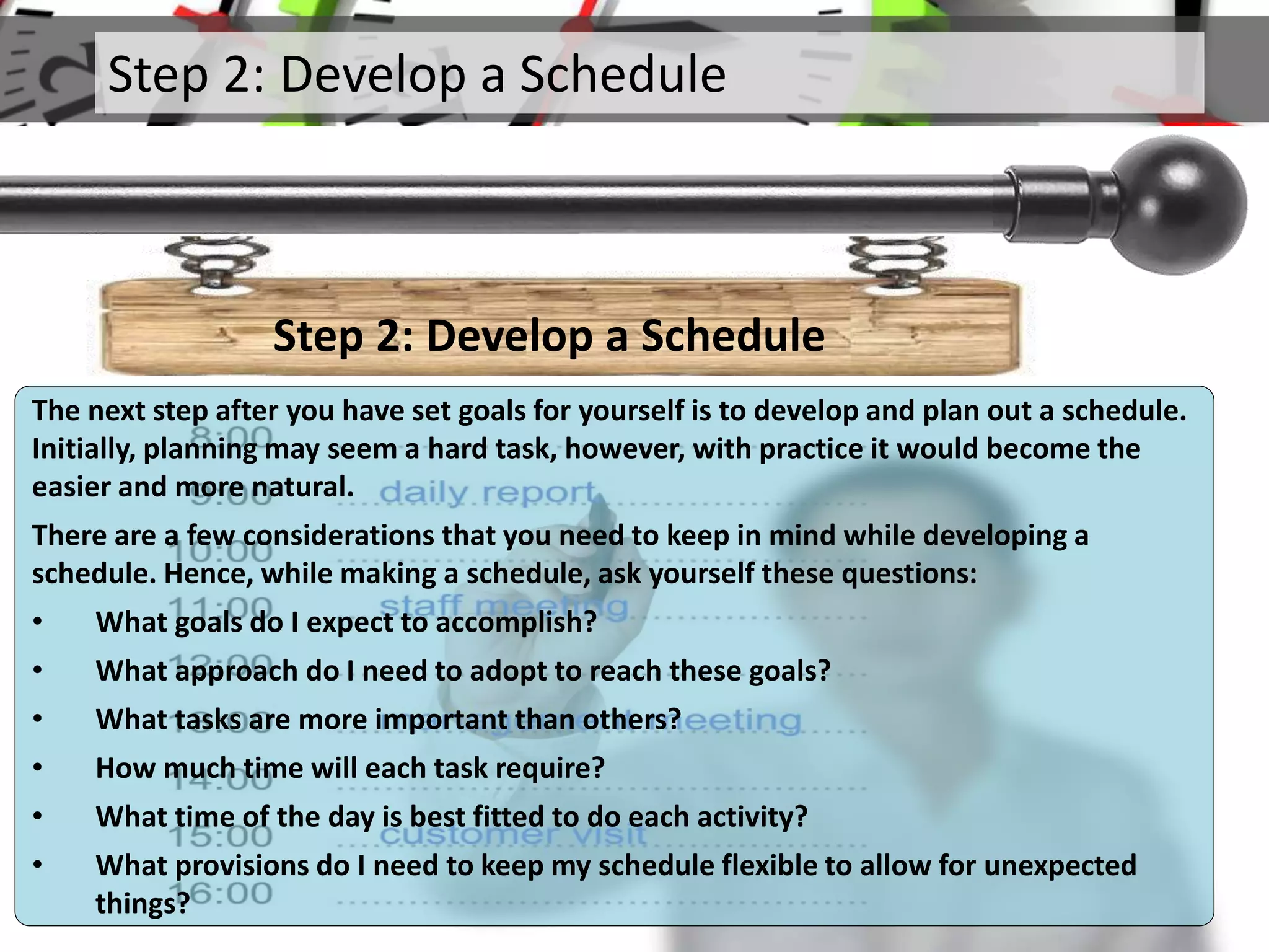 Step 2: Develop a Schedule
Step 2: Develop a Schedule
The next step after you have set goals for yourself is to develop and plan out a schedule.
Initially, planning may seem a hard task, however, with practice it would become the
easier and more natural.
There are a few considerations that you need to keep in mind while developing a
schedule. Hence, while making a schedule, ask yourself these questions:
• What goals do I expect to accomplish?
• What approach do I need to adopt to reach these goals?
• What tasks are more important than others?
• How much time will each task require?
• What time of the day is best fitted to do each activity?
• What provisions do I need to keep my schedule flexible to allow for unexpected
things?
 