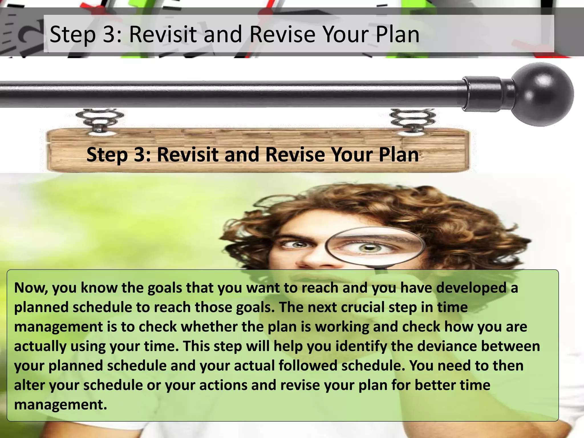 Step 3: Revisit and Revise Your Plan
Step 3: Revisit and Revise Your Plan
Now, you know the goals that you want to reach and you have developed a
planned schedule to reach those goals. The next crucial step in time
management is to check whether the plan is working and check how you are
actually using your time. This step will help you identify the deviance between
your planned schedule and your actual followed schedule. You need to then
alter your schedule or your actions and revise your plan for better time
management.
 