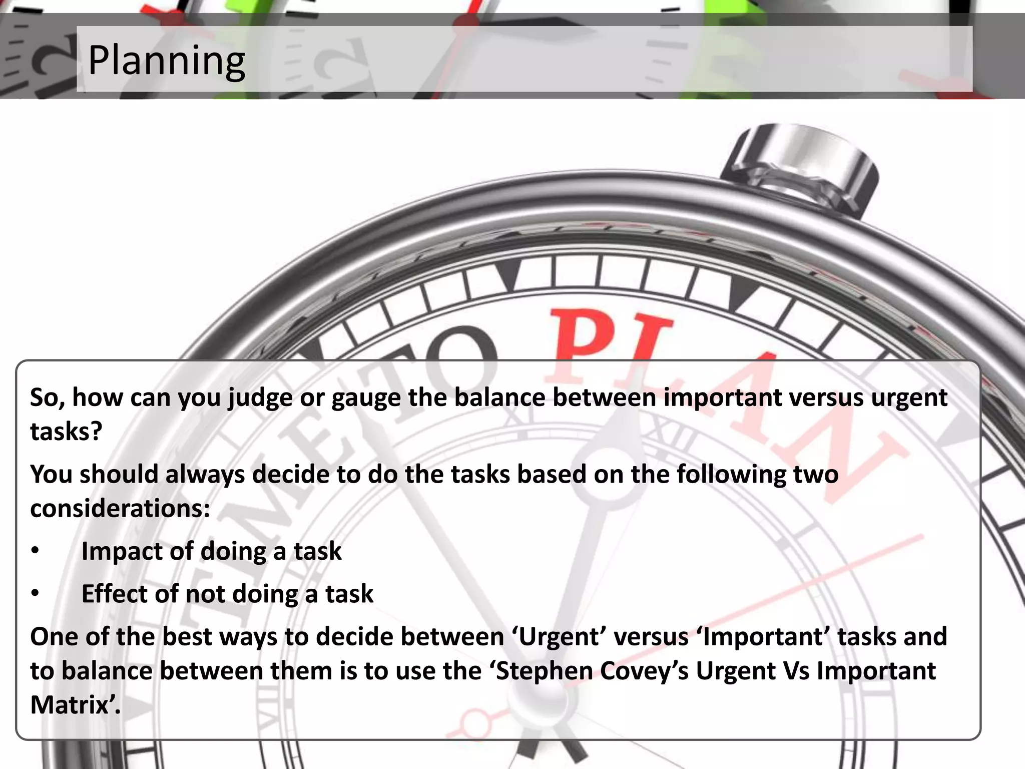 Planning
So, how can you judge or gauge the balance between important versus urgent
tasks?
You should always decide to do the tasks based on the following two
considerations:
• Impact of doing a task
• Effect of not doing a task
One of the best ways to decide between ‘Urgent’ versus ‘Important’ tasks and
to balance between them is to use the ‘Stephen Covey’s Urgent Vs Important
Matrix’.
 