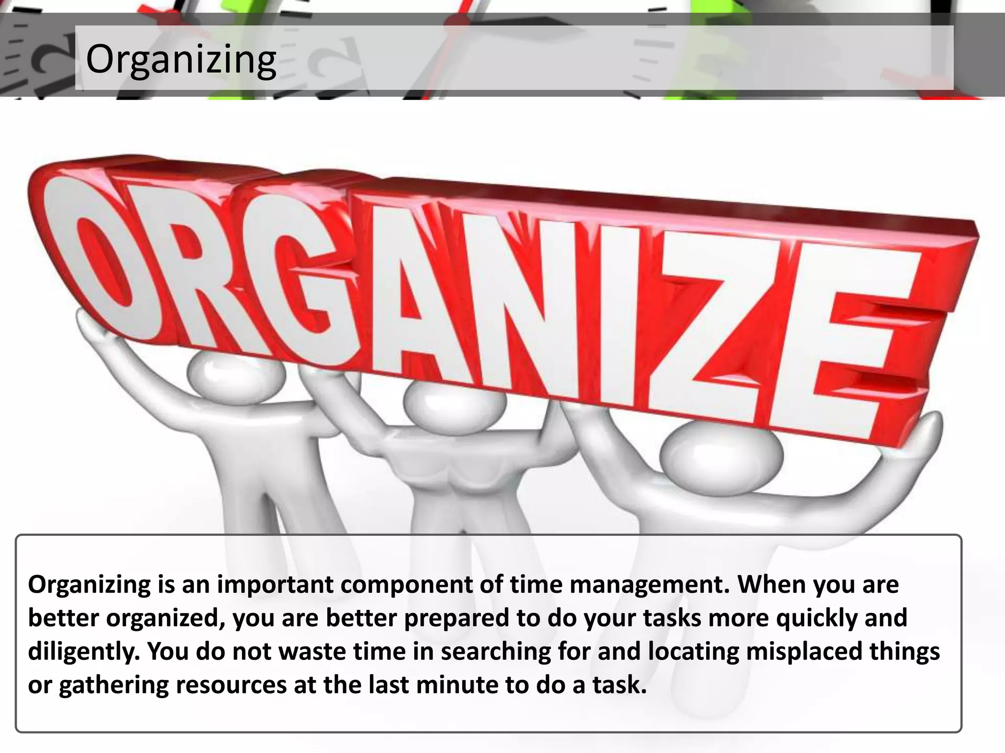 Organizing
Organizing is an important component of time management. When you are
better organized, you are better prepared to do your tasks more quickly and
diligently. You do not waste time in searching for and locating misplaced things
or gathering resources at the last minute to do a task.
 