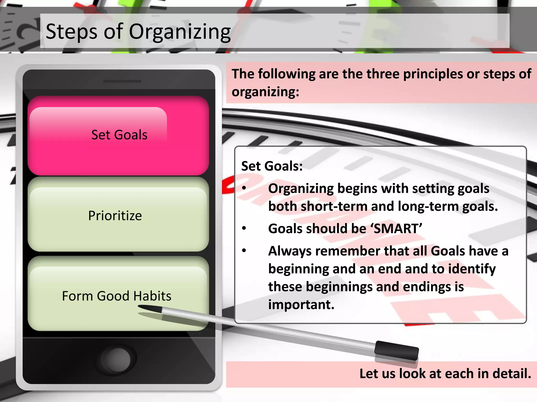 Steps of Organizing
The following are the three principles or steps of
organizing:
Prioritize
Set Goals
Form Good Habits
Set Goals
Let us look at each in detail.
Set Goals:
• Organizing begins with setting goals
both short-term and long-term goals.
• Goals should be ‘SMART’
• Always remember that all Goals have a
beginning and an end and to identify
these beginnings and endings is
important.
 