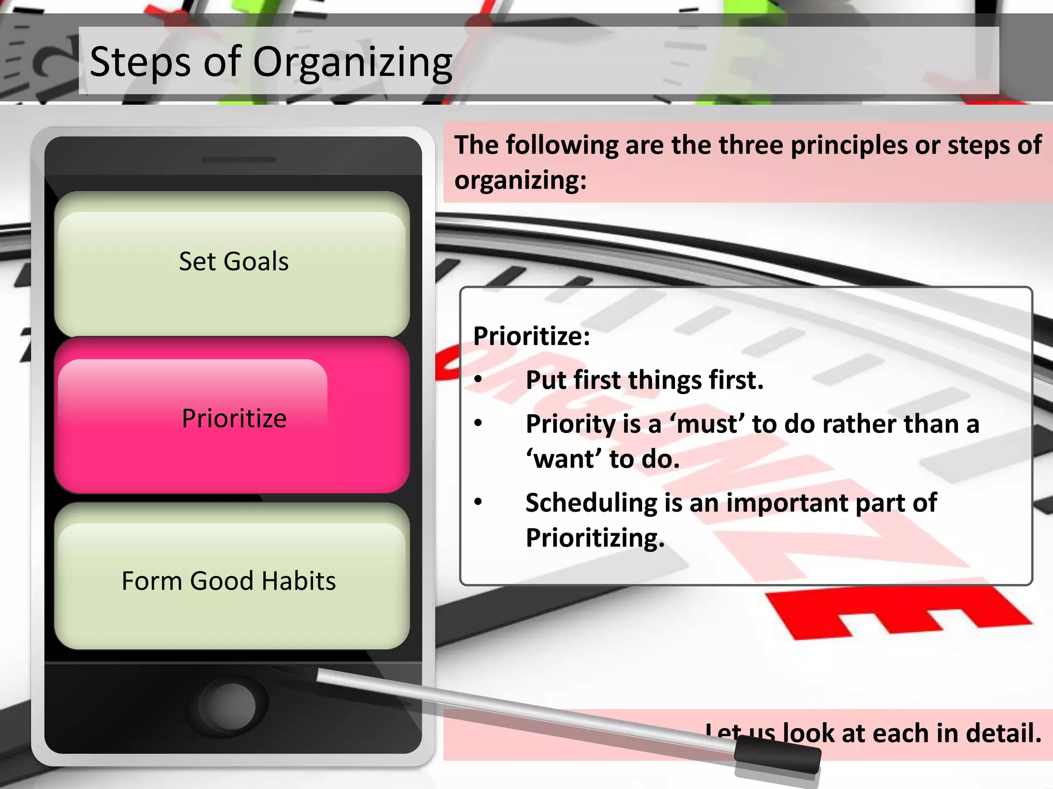 Steps of Organizing
The following are the three principles or steps of
organizing:
Prioritize
Set Goals
Form Good Habits
Prioritize
Prioritize:
• Put first things first.
• Priority is a ‘must’ to do rather than a
‘want’ to do.
• Scheduling is an important part of
Prioritizing.
Let us look at each in detail.
 