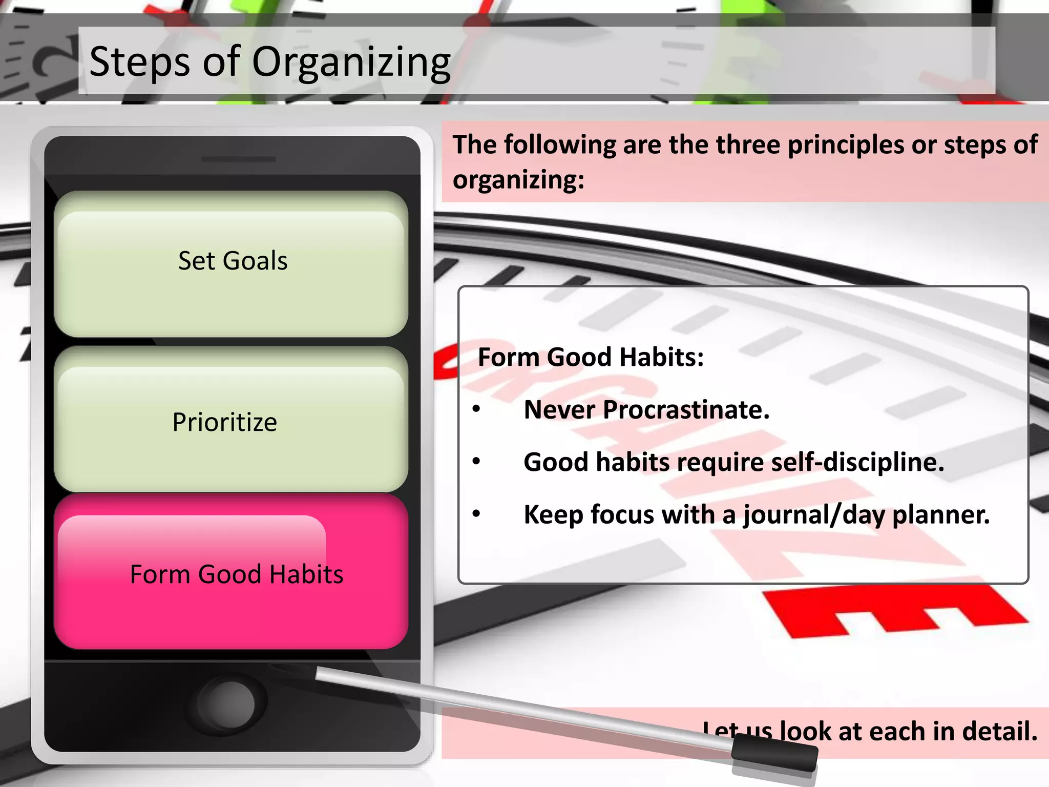 Steps of Organizing
The following are the three principles or steps of
organizing:
Prioritize
Set Goals
Form Good HabitsForm Good Habits
Form Good Habits:
• Never Procrastinate.
• Good habits require self-discipline.
• Keep focus with a journal/day planner.
Let us look at each in detail.
 