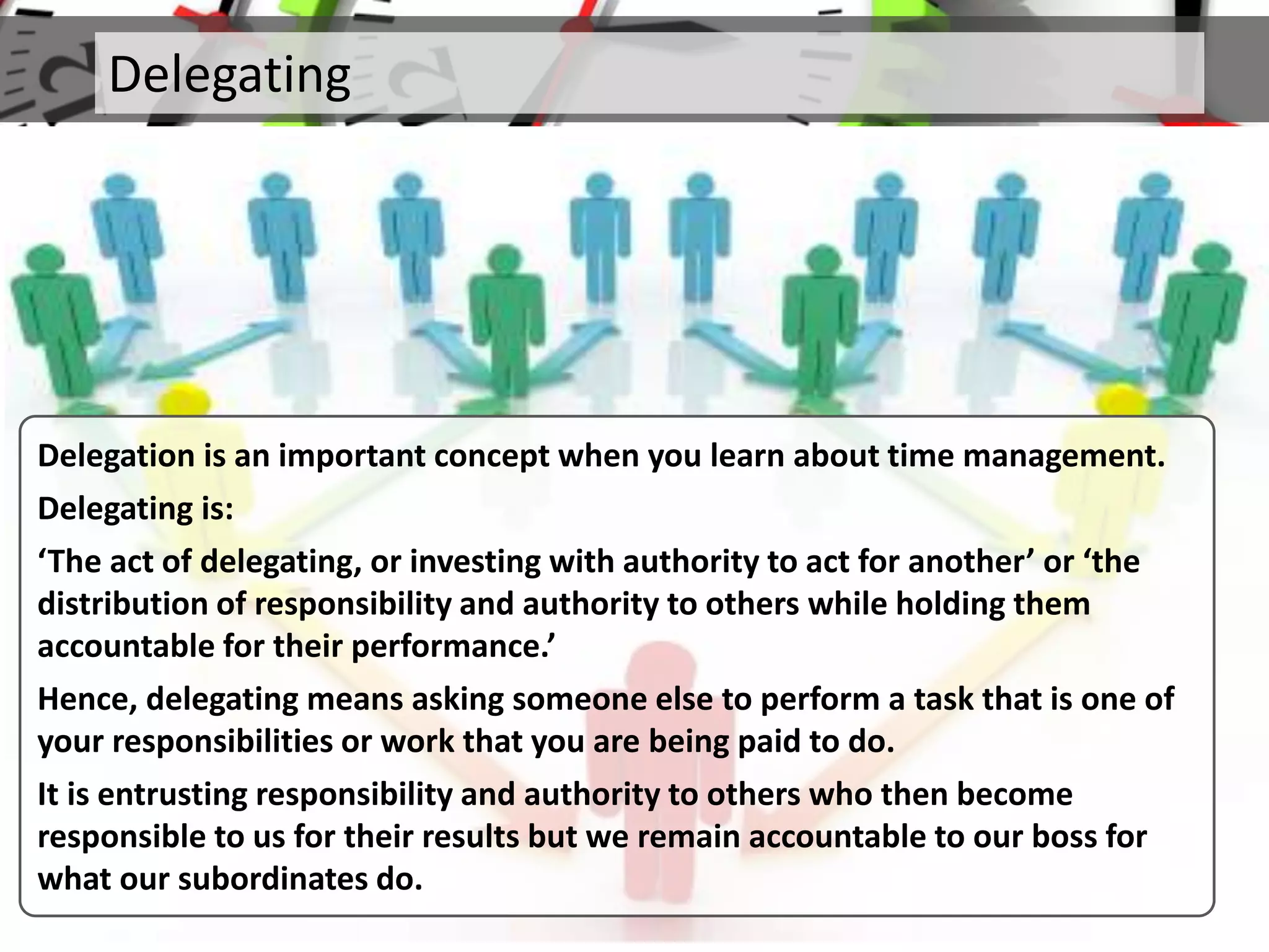 Delegating
Delegation is an important concept when you learn about time management.
Delegating is:
‘The act of delegating, or investing with authority to act for another’ or ‘the
distribution of responsibility and authority to others while holding them
accountable for their performance.’
Hence, delegating means asking someone else to perform a task that is one of
your responsibilities or work that you are being paid to do.
It is entrusting responsibility and authority to others who then become
responsible to us for their results but we remain accountable to our boss for
what our subordinates do.
 