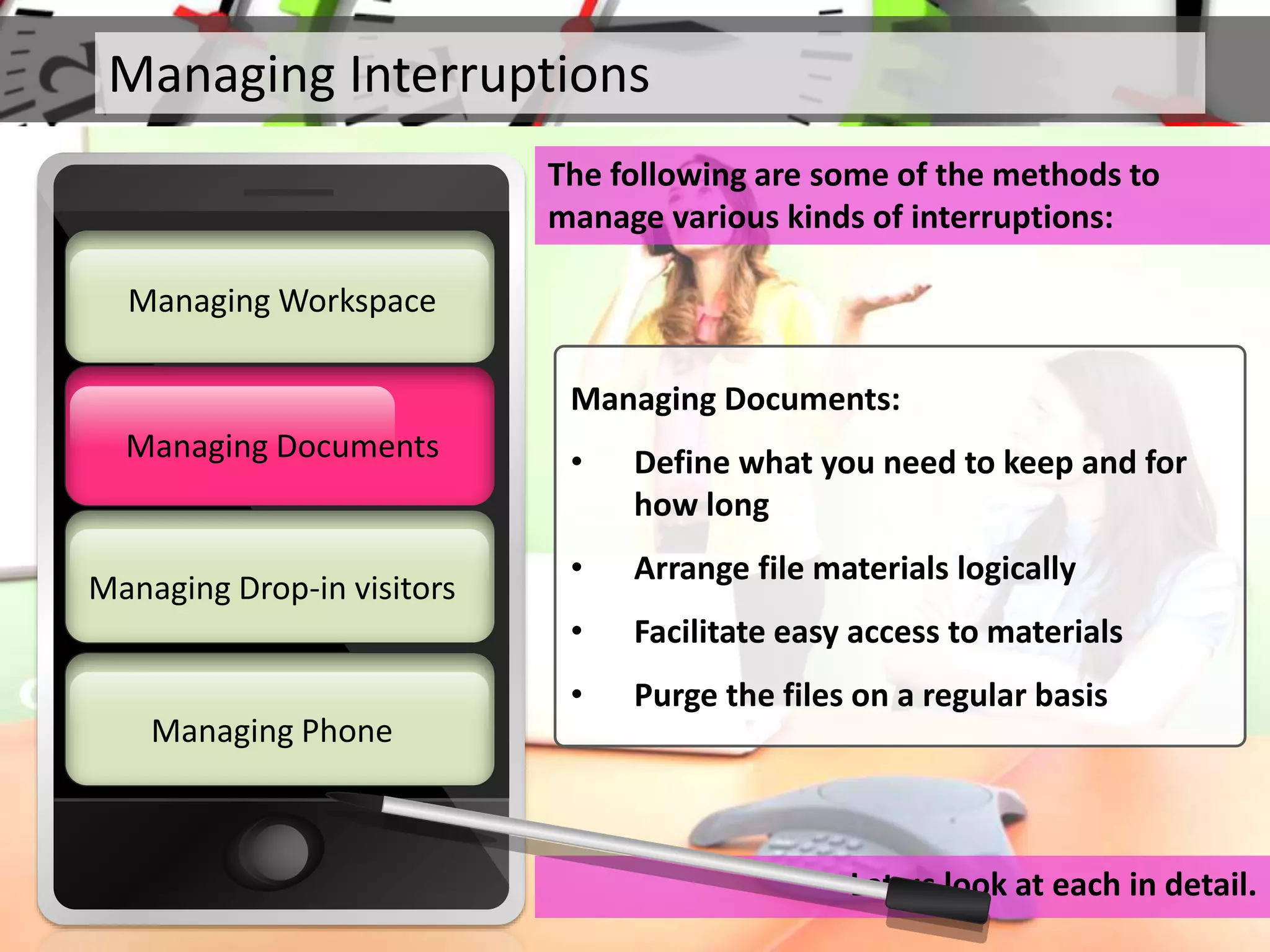 Managing Interruptions
The following are some of the methods to
manage various kinds of interruptions:
Let us look at each in detail.
Managing Documents
Managing Workspace
Managing Drop-in visitors
Managing Phone
Managing Documents
Managing Documents:
• Define what you need to keep and for
how long
• Arrange file materials logically
• Facilitate easy access to materials
• Purge the files on a regular basis
 