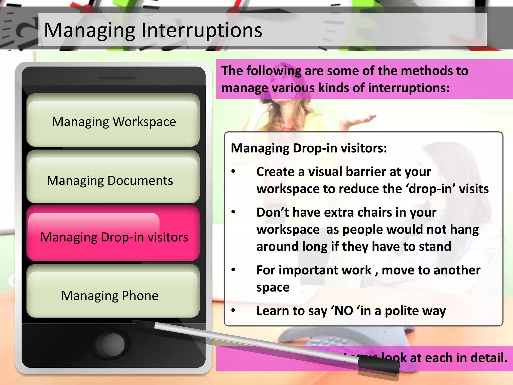 Managing Interruptions
The following are some of the methods to
manage various kinds of interruptions:
Let us look at each in detail.
Managing Documents
Managing Workspace
Managing Drop-in visitors
Managing Phone
Managing Drop-in visitors
Managing Drop-in visitors:
• Create a visual barrier at your
workspace to reduce the ‘drop-in’ visits
• Don’t have extra chairs in your
workspace as people would not hang
around long if they have to stand
• For important work , move to another
space
• Learn to say ‘NO ‘in a polite way
 