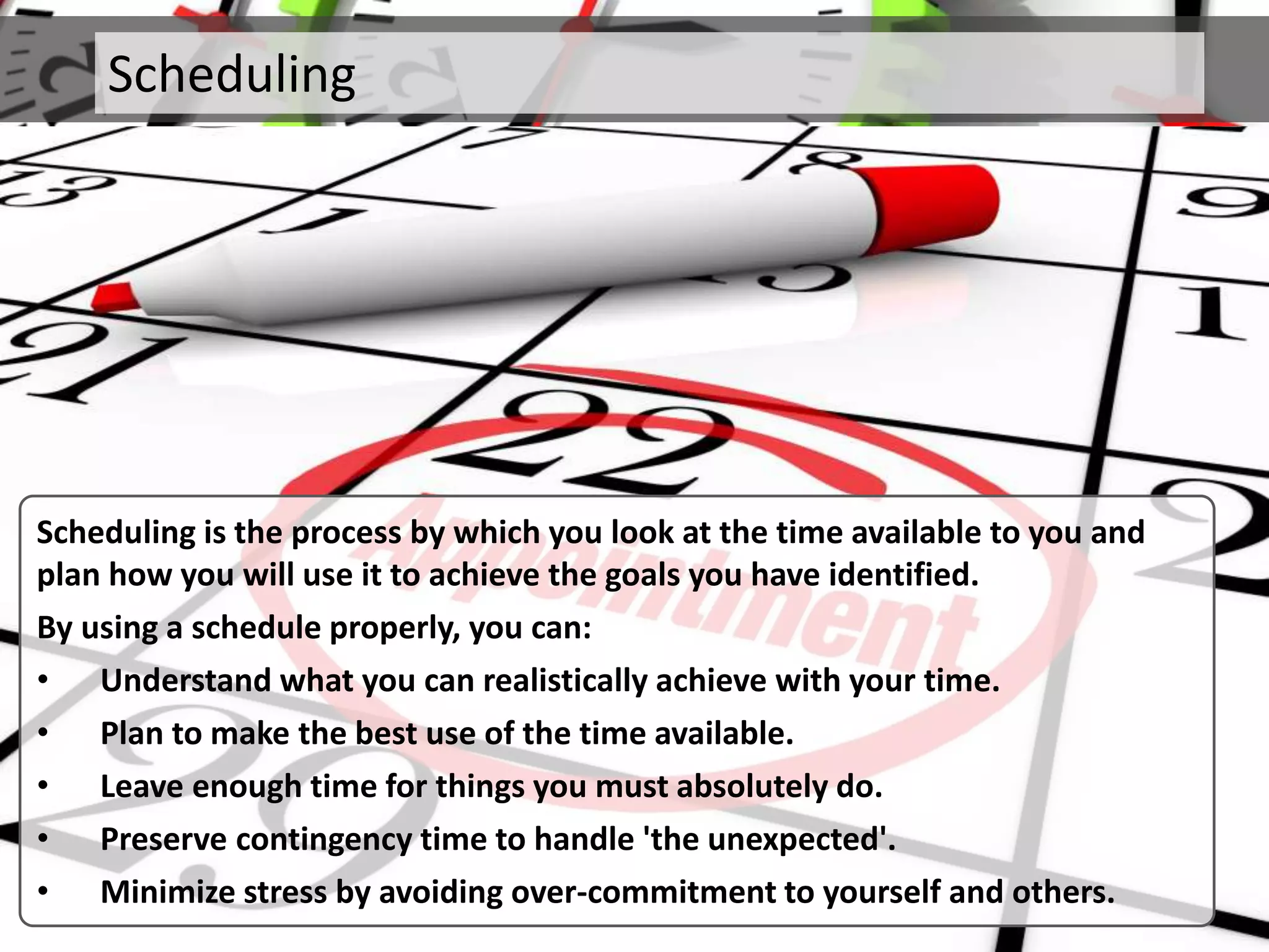 Scheduling
Scheduling is the process by which you look at the time available to you and
plan how you will use it to achieve the goals you have identified.
By using a schedule properly, you can:
• Understand what you can realistically achieve with your time.
• Plan to make the best use of the time available.
• Leave enough time for things you must absolutely do.
• Preserve contingency time to handle 'the unexpected'.
• Minimize stress by avoiding over-commitment to yourself and others.
 