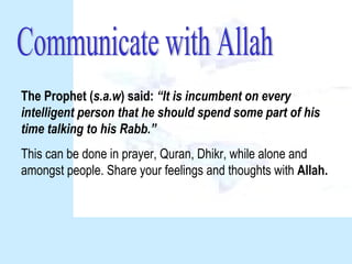 The Prophet (s.a.w) said: “It is incumbent on every
intelligent person that he should spend some part of his
time talking to his Rabb.”
This can be done in prayer, Quran, Dhikr, while alone and
amongst people. Share your feelings and thoughts with Allah.
 
