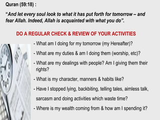 Quran (59:18) :
“And let every soul look to what it has put forth for tomorrow – and
fear Allah. Indeed, Allah is acquainted with what you do”.
DO A REGULAR CHECK & REVIEW OF YOUR ACTIVITIES
- What am I doing for my tomorrow (my Hereafter)?
- What are my duties & am I doing them (worship, etc)?
- What are my dealings with people? Am I giving them their
rights?
- What is my character, manners & habits like?
- Have I stopped lying, backbiting, telling tales, aimless talk,
sarcasm and doing activities which waste time?
- Where is my wealth coming from & how am I spending it?
 