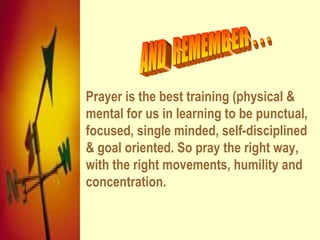 Prayer is the best training (physical &
mental for us in learning to be punctual,
focused, single minded, self-disciplined
& goal oriented. So pray the right way,
with the right movements, humility and
concentration.
 