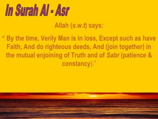 Allah (s.w.t) says:
“ By the time, Verily Man is in loss, Except such as have
Faith, And do righteous deeds, And (join together) in
the mutual enjoining of Truth and of Sabr (patience &
constancy).”
 