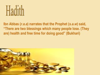 Ibn Abbas (r.a.a) narrates that the Prophet (s.a.w) said,
“There are two blessings which many people lose. (They
are) health and free time for doing good” (Bukhari)
 