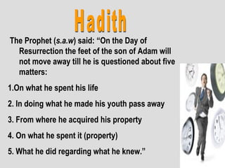 The Prophet (s.a.w) said: “On the Day of
Resurrection the feet of the son of Adam will
not move away till he is questioned about five
matters:
1.On what he spent his life
2. In doing what he made his youth pass away
3. From where he acquired his property
4. On what he spent it (property)
5. What he did regarding what he knew.”
 